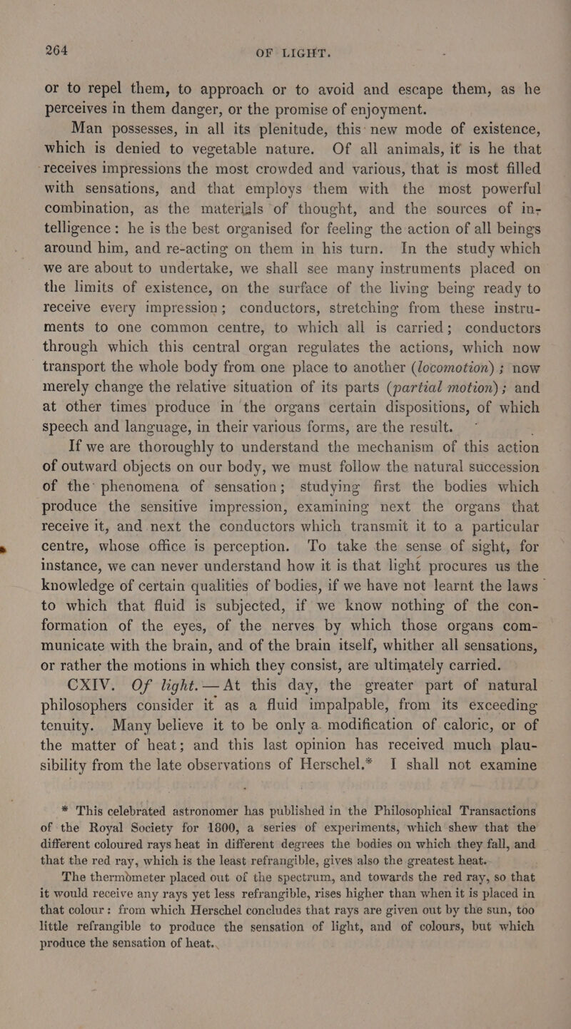 or to repel them, to approach or to avoid and escape them, as he perceives in them danger, or the promise of enjoyment. Man possesses, in all its plenitude, this: new mode of existence, which is denied to vegetable nature. Of all animals, it is he that ‘receives impressions the most crowded and various, that is most filled with sensations, and that employs them with the most powerful combination, as the materigls of thought, and the sources of in; telligence: he is the best organised for feeling the action of all beings around him, and re-acting on them in his turn. In the study which we are about to undertake, we shall see many instruments placed on the limits of existence, on the surface of the living being ready to recelve every impression; conductors, stretching from these instru- ments to one common centre, to which all is carried; conductors through which this central organ regulates the actions, which now transport the whole body from one place to another (locomotion) ; now merely change the relative situation of its parts (partial motion); and at other times produce in the organs certain dispositions, of which speech and language, in their various forms, are the result. If we are thoroughly to understand the mechanism of this action of outward objects on our body, we must follow the natural succession of the: phenomena of sensation; studying first the bodies which produce the sensitive impression, examining next the organs that receive it, and next the conductors which transmit it to a particular centre, whose office is perception. To take the sense of sight, for instance, we can never understand how it is that light procures us the knowledge of certain qualities of bodies, if we have not learnt the laws to which that fluid is subjected, if we know nothing of the con- formation of the eyes, of the nerves by which those organs com- municate with the brain, and of the brain itself, whither all sensations, or rather the motions in which they consist, are ultimately carried. CXIV. Of light.— At this day, the greater part of natural philosophers consider it as a fluid impalpable, from its exceeding tenuity. Many believe it to be only a. modification of caloric, or of the matter of heat; and this last opinion has received much plau- sibility from the late observations of Herschel.* I shall not examine * This celebrated astronomer has published in the Philosophical Transactions of the Royal Society for 1800, a series of experiments, which shew that the different coloured rays heat in different degrees the bodies on which they fall, and that the red ray, which is the least refrangible, gives also the greatest heat. The thermdmeter placed out of the spectrum, and towards the red ray, so that it would receive any rays yet less refrangible, rises higher than when it is placed in that colour: from which Herschel concludes that rays are given out by the sun, too little refrangible to produce the sensation of light, and of colours, but which produce the sensation of heat..