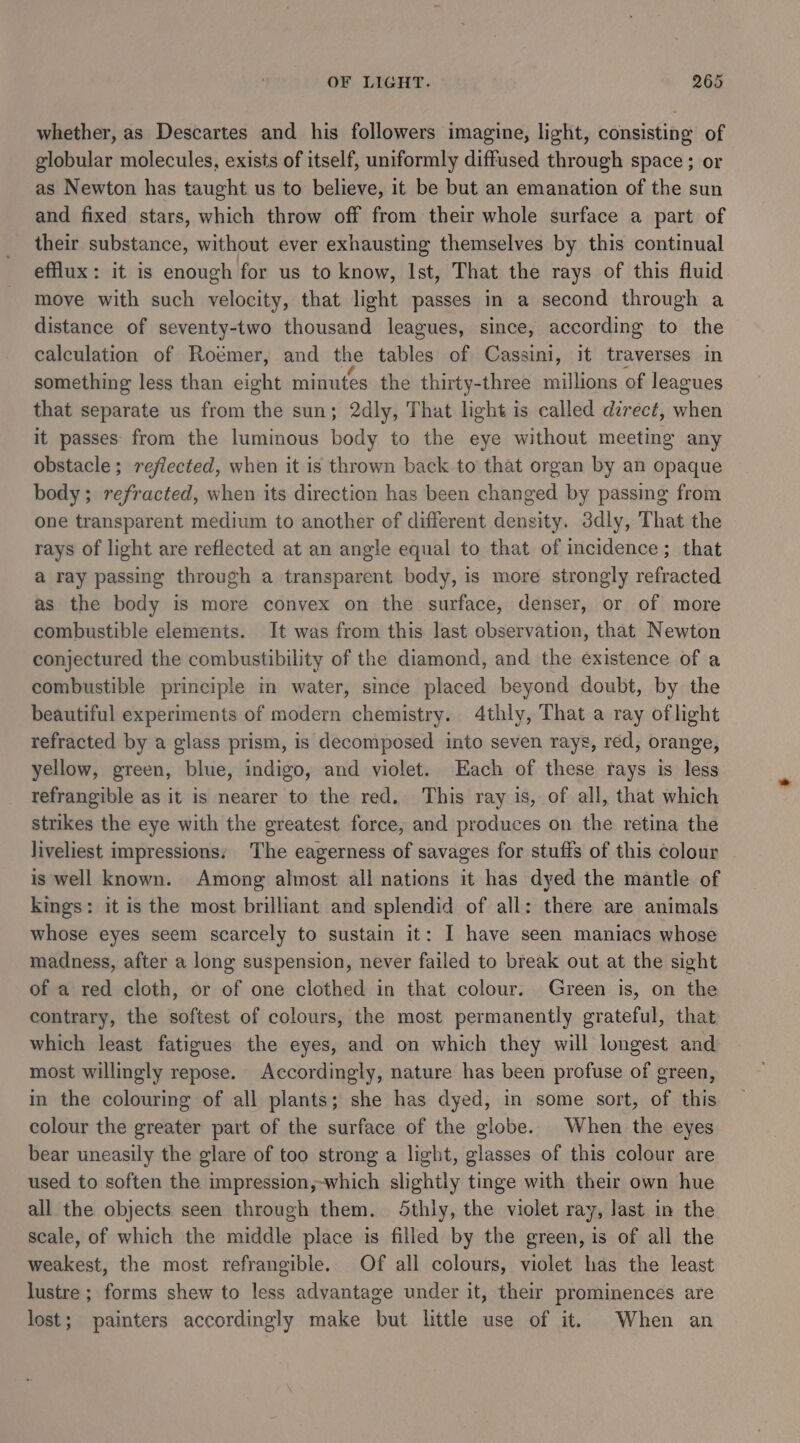 whether, as Descartes and his followers imagine, light, consisting of globular molecules, exists of itself, uniformly diffused through space ; or as Newton has taught us to believe, it be but an emanation of the sun and fixed stars, which throw off from their whole surface a part of their substance, without ever exhausting themselves by this continual efflux: it is enough for us to know, Ist, That the rays of this fluid move with such velocity, that light passes in a second through a distance of seventy-two thousand leagues, since, according to the calculation of Roémer, and the tables of Cassini, it traverses in something less than eight minutes the thirty-three millions of leagues that separate us from the sun; 2dly, That light is called direct, when it passes from the luminous body to the eye without meetin any obstacle ; reflected, when it is thrown back to that organ by an opaque body; refracted, when its direction has been changed by passing from one transparent medium to another of different density. ddly, That the rays of light are reflected at an angle equal to that of incidence; that a ray passing through a transparent body, is more strongly refracted as the body is more convex on the surface, denser, or of more combustible elements. It was from this last observation, that Newton conjectured the combustibility of the diamond, and the existence of a combustible principle in water, since placed beyond doubt, by the beautiful experiments of modern chemistry. 4thly, That a ray oflight refracted by a glass prism, is decomposed into seven rays, red, orange, yellow, green, blue, indigo, and violet. Each of these rays is less refrangible as it is nearer to the red. This ray is, of all, that which strikes the eye with the greatest force, and produces on the retina the liveliest impressions: The eagerness of savages for stuffs of this colour is well known. Among almost all nations it has dyed the mantle of kings: it is the most brilliant and splendid of all: there are animals whose eyes seem scarcely to sustain it: I have seen maniacs whose madness, after a long suspension, never failed to break out at the sight of a red cloth, or of one clothed in that colour. Green is, on the contrary, the softest of colours, the most permanently grateful, that which least fatigues the eyes, and on which they will longest and most willingly repose. Accordingly, nature has been profuse of green, in the colouring of all plants; she has dyed, in some sort, of this colour the greater part of the surface of the globe. When the eyes bear uneasily the glare of too strong a light, glasses of this colour are used to soften the impression,-which slightly tinge with their own hue all the objects seen through them. Sthly, the violet ray, last in the scale, of which the middle place is filled by the green, is of all the weakest, the most refrangible. Of all colours, violet has the least lustre ; forms shew to less advantage under it, their prominences are lost; painters accordingly make but little use of it. When an