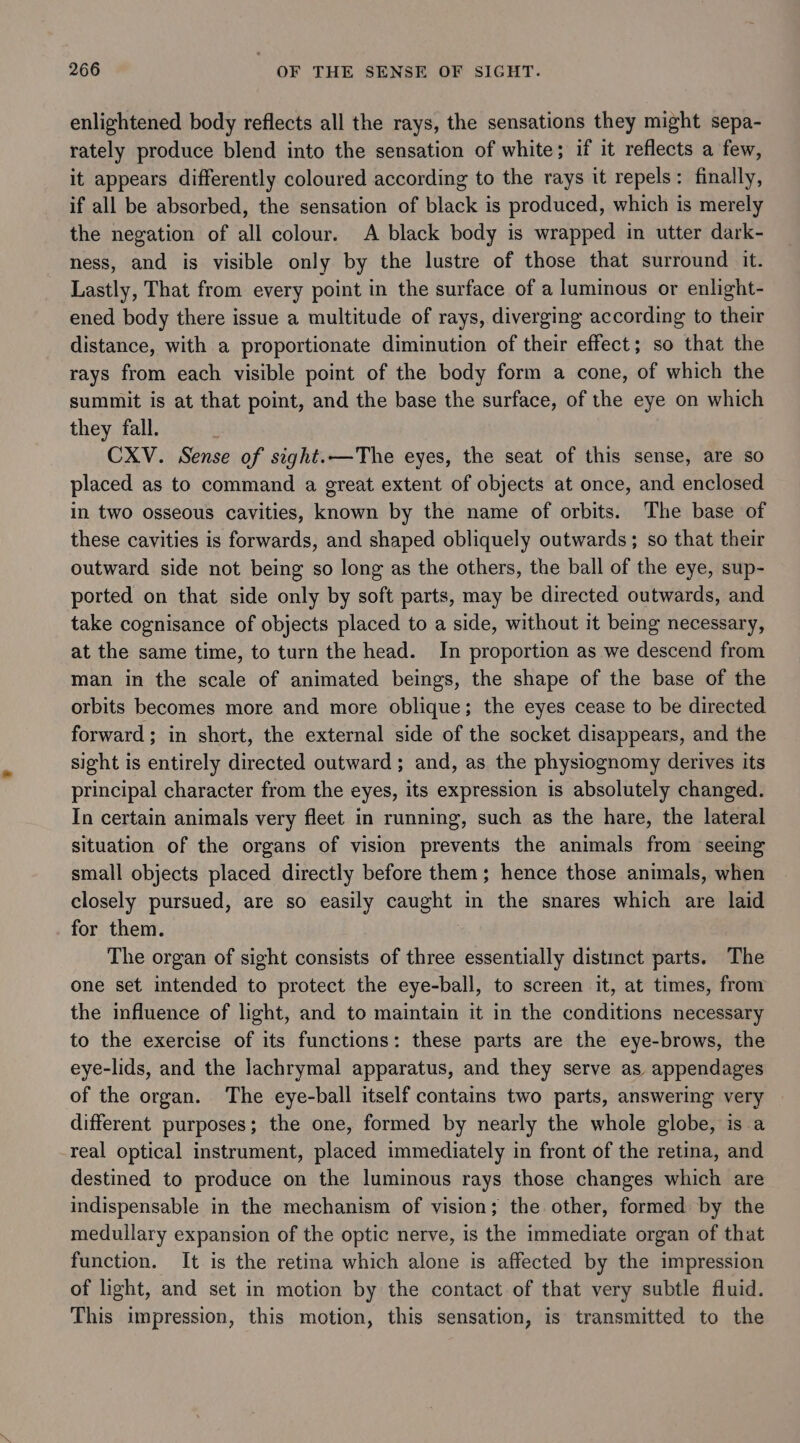enlightened body reflects all the rays, the sensations they might sepa- rately produce blend into the sensation of white; if it reflects a few, it appears differently coloured according to the rays it repels: finally, if all be absorbed, the sensation of black is produced, which is merely the negation of all colour. A black body is wrapped in utter dark- ness, and is visible only by the lustre of those that surround it. Lastly, That from every point in the surface of a luminous or enlight- ened body there issue a multitude of rays, diverging according to their distance, with a proportionate diminution of their effect; so that the rays from each visible point of the body form a cone, of which the summit is at that point, and the base the surface, of the eye on which they fall. | CXV. Sense of sight.—The eyes, the seat of this sense, are so placed as to command a great extent of objects at once, and enclosed in two osseous cavities, known by the name of orbits. The base of these cavities is forwards, and shaped obliquely outwards; so that their outward side not being so long as the others, the ball of the eye, sup- ported on that side only by soft parts, may be directed outwards, and take cognisance of objects placed to a side, without it being necessary, at the same time, to turn the head. In proportion as we descend from man in the scale of animated beings, the shape of the base of the orbits becomes more and more oblique; the eyes cease to be directed forward; in short, the external side of the socket disappears, and the sight is entirely directed outward; and, as the physiognomy derives its principal character from the eyes, its expression is absolutely changed. In certain animals very fleet in running, such as the hare, the lateral situation of the organs of vision prevents the animals from seeing small objects placed directly before them; hence those animals, when closely pursued, are so easily caught in the snares which are laid for them. The organ of sight consists of three essentially distinct parts. The one set intended to protect the eye-ball, to screen it, at times, from the influence of light, and to maintain it in the conditions necessary to the exercise of its functions: these parts are the eye-brows, the eye-lids, and the lachrymal apparatus, and they serve as appendages of the organ. The eye-ball itself contains two parts, answering very different purposes; the one, formed by nearly the whole globe, is a real optical instrument, placed immediately in front of the retina, and destined to produce on the luminous rays those changes which are indispensable in the mechanism of vision; the other, formed by the medullary expansion of the optic nerve, is the immediate organ of that function. It is the retina which alone is affected by the impression of light, and set in motion by the contact of that very subtle fluid. This impression, this motion, this sensation, is transmitted to the
