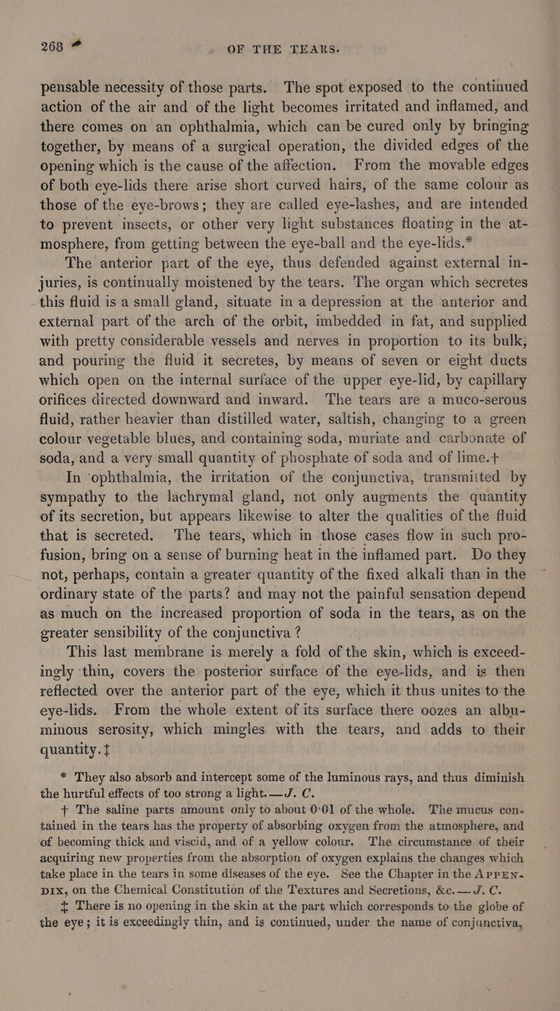 pensable necessity of those parts. The spot exposed to the continued action of the air and of the light becomes irritated and inflamed, and there comes on an ophthalmia, which can be cured only by bringing together, by means of a surgical operation, the divided edges of the opening which is the cause of the affection. From the movable edges of both eye-lids there arise short curved hairs, of the same colour as those of the eye-brows; they are called eye-lashes, and are intended to prevent insects, or other very light substances floating in the at- - mosphere, from getting between the eye-ball and the eye-lids.* The anterior part of the eye, thus defended against external in- juries, is continually moistened by the tears. The organ which secretes this fluid is a small gland, situate in a depression at the anterior and external part of the arch of the orbit, imbedded in fat, and supplied with pretty considerable vessels and nerves in proportion to its bulk, and pouring the fluid it secretes, by means of seven or eight ducts which open on the internal surface of the upper eye-lid, by capillary orifices directed downward and inward. The tears are a muco-serous fluid, rather heavier than distilled water, saltish, changing to a green colour vegetable blues, and containing soda, muriate and carbonate of soda, and a very small quantity of phosphate of soda and of lime.+ In ‘ophthalmia, the irritation of the conjunctiva, transmiited by sympathy to the lachrymal gland, not only augments the quantity of its secretion, but appears likewise to alter the qualities of the fluid that is secreted. The tears, which in those cases flow in such pro- fusion, bring on a sense of burning heat in the inflamed part. Do they not, perhaps, contain a greater quantity of the fixed alkali than in the ordinary state of the parts? and may not the painful sensation depend as much on the increased proportion of soda in the tears, as on the greater sensibility of the conjunctiva ? This last membrane is merely a fold of the skin, which is exceed- ingly thin, covers the posterior surface of the eye-lids, and is then reflected over the anterior part of the eye, which it thus unites to the eye-lids. From the whole extent of its surface there oozes an albu- minous serosity, which mingles with the tears, and adds to their quantity. f * They also absorb and intercept some of the luminous rays, and thus diminish the hurtful effects of too strong a light.—J. C. + The saline parts amount only to about 0°01 of the whole. The mucus con. tained in the tears has the property of absorbing oxygen from the atmosphere, and of becoming thick and viscid, and of a yellow colour. The circumstance of their acquiring new properties from the absorption of oxygen explains the changes which take place in the tears in some diseases of the eye. See the Chapter in the ApPEN- DIx, on the Chemical Constitution of the Textures and Secretions, &amp;c.— J. C. + There is no opening in the skin at the part which corresponds to the globe of the eye; it is exceedingly thin, and is continued, under the name of conjunctiva,
