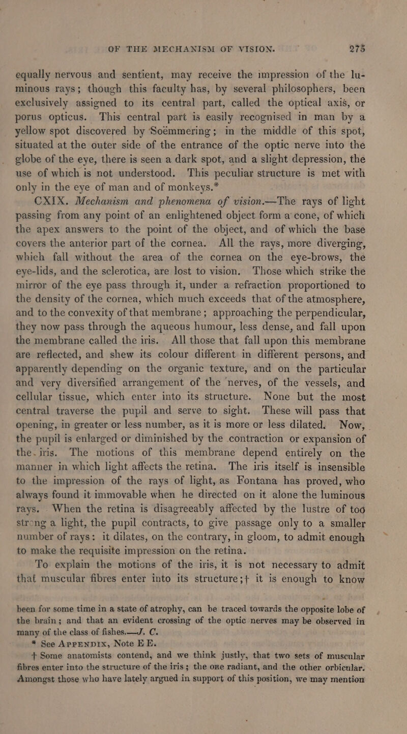 equally nervous and sentient, may receive the impression of the lu- minous rays; though this faculty has, by several philosophers, been exclusively assigned to its central part, called the optical axis, or porus opticus. This central part is easily recognised in man by a yellow spot discovered by Soémmering; in the middle of this spot, situated at the outer side of the entrance of the optic nerve into the globe of the eye, there is seen a dark spot, and a slight depression, the use of which is not understood. This peculiar structure is met with only in the eye of man and of monkeys.* CXIX. Mechanism and phenomena of vision.—The rays of light passing from any point of an enlightened object form a’ cone, of which the apex answers to the point of the object, and of which the base coyers the anterior part of the cornea. All the rays, more diverging, which fall without the area of the cornea on the eye-brows, the eye-lids, and the sclerotica, are lost to vision. Those which strike the mirror of the eye pass through it, under a refraction proportioned to the density of the cornea, which much exceeds that of the atmosphere, and to the convexity of that membrane; approaching the perpendicular, they now pass through the aqueous humour, less dense, and fall upon the membrane called the iris. All those that fall upon this membrane are reflected, and shew its colour different in different persons, and apparently depending on the organic texture, and on the particular and very diversified arrangement of the nerves, of the vessels, and cellular tissue, which enter into its structure. None but the most central traverse the pupil and serve to sight. These will pass that opening, in greater or less number, as it is more or less dilated. Now, the pupil is enlarged or diminished by the contraction or expansion of the.iris. The motions of this membrane depend entirely on the manner in which light affects the retina. The iris itself is insensible to the impression of the rays of light, as Fontana has proved, who always found it immovable when he directed on it alone the luminous rays. When the retina is disagreeably affected by the lustre of too strong a light, the pupil contracts, to give passage only to a smaller number of rays: it dilates, on the contrary, in gloom, to admit enough to make the requisite impression on the retina. To explain the motions of the iris, it is not necessary to admit that muscular fibres enter into its structure;+ it is enough to know been for some time in a state of atrophy, can be traced towards the opposite lobe of the brain; and that an evident crossing of the optic nerves may be observed in many of the class of fishes. —J. C. * See APPENDIX, Note EE. + Some anatomists contend, and we think justly, that two sets of muscular fibres enter into the structure of the iris; the one radiant, and the other orbicular. Amongst those who have lately argued in support of this position, we may mention