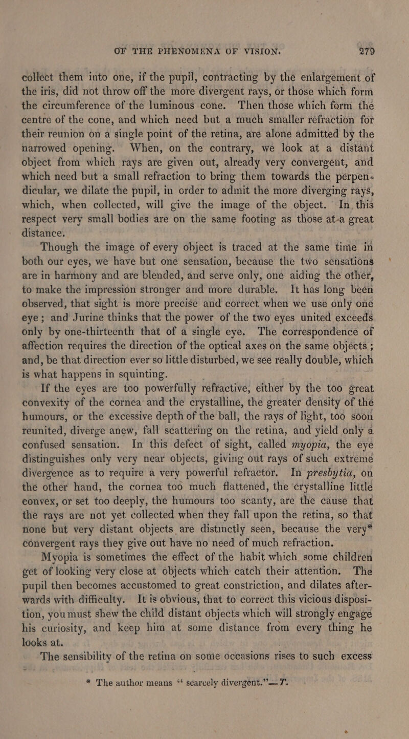 collect them into one, if the pupil, contracting by the enlargement of the iris, did not throw off the more divergent rays, or those which form the circumference of the luminous cone. Then those which form the centre of the cone, and which need but a much smaller refraction for their reunion on a single point of the retina, are alone admitted by the narrowed opening. When, on the contrary, we look at a distant object from which rays are given out, already very convergent, and which need but a small refraction to bring them towards the perpen dicular, we dilate the pupil, in order to admit the more diverging rays, which, when collected, will give the image of the object. In. this respect very small bodies are on the same footing as those at-a great distance. Though the image of every object is traced at the same time in both our eyes, we have but one sensation, because the two sensations are in harmony and are blended, and serve only, one aiding the other, to make the impression stronger and more durable. It has long been observed, that sight is more precise and correct when we use only one eye; and Jurine thinks that the power of the two eyes united exceeds only by one-thirteenth that of a single eye. The correspondence of affection requires the direction of the optical axes on the same objects ; and, be that direction ever so little disturbed, we see really double, which is aehide happens in squinting. If the eyes are too powerfully refractive, either by the too great convexity of the cornea and the crystalline, the greater density of the humours, or the excessive depth of the ball, the rays of light, too soon reunited, diverge anew, fall scattering on the retina, and yield only a confused sensation. In this defect of sight, called myopia, the eye distinguishes only very near objects, giving out rays of such extreme divergence as to require a very powerful refractor. In presbytia, on the other hand, the cornea too much flattened, the ‘crystalline little convex, or set too deeply, the humours too scanty, are the cause that the rays are not yet collected when they fall upon the retina, so that none but very distant objects are distinctly seen, because the very* convergent rays they give out have no need of much refraction. Myopia is sometimes the effect of the habit which some children eet of looking very close at objects which catch their attention. The pupil then becomes accustomed to great constriction, and dilates after- wards with difficulty. It is obvious, that to correct this vicious disposi- tion, you must shew the child distant objects which will strongly engage his curiosity, and keep him at some distance from every thing he looks at. The at of the retina on some occasions rises to such excess * The author means “‘ scarcely divergent.”—T.