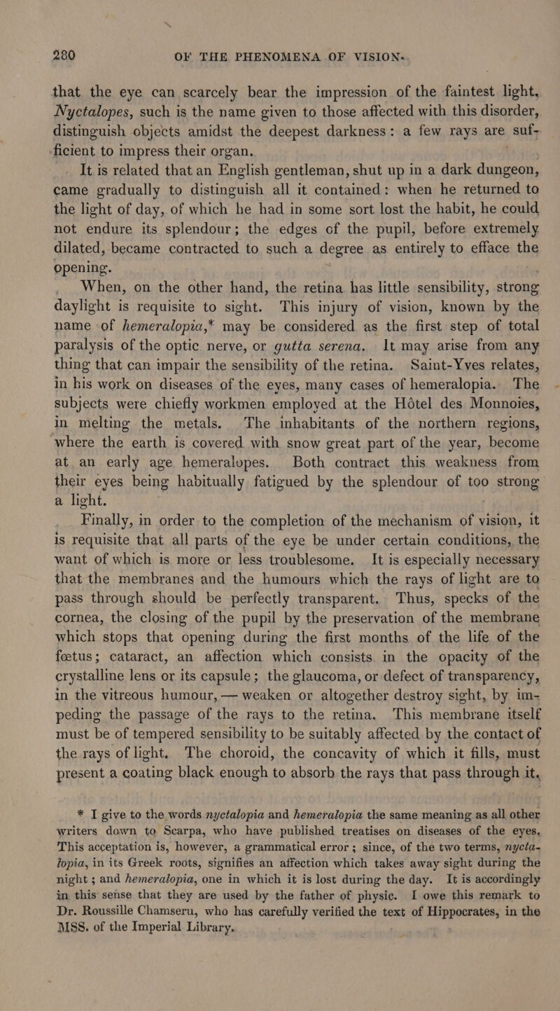 that. the eye can scarcely bear the impression of the faintest light, Nyctalopes, such is the name given to those affected with this disorder, distinguish objects amidst the deepest darkness: a few rays are ) Sify ficient to impress their organ. It is related that an English gentleman, shut up in a dark dungeon, came gradually to eteuick all it contained: when he returned to the light of day, of which he had in some sort lost the habit, he could not endure its splendour; the edges of the pupil, before extremely dilated, became contracted to such a degree as. entirely to efface the opening. _ When, on the other hand, the retina has little sensibility, strong daylight is requisite to sight. This injury of vision, known by the name of hemeralopia,* may be considered as the first step of total paralysis of the optic nerve, or gutta serena. It may arise from any thing that can impair the sensibility of the retina. Saint-Yves relates, in his work on diseases of the eyes, many cases of hemeralopia.. The subjects were chiefly workmen employed at the Hétel des Monnoies, in melting the metals. The inhabitants of the northern regions, where the earth is covered. with snow great part of the year, become at an early age hemeralopes. Both contract this weakness from their eyes being habitually fatigued by the splendour of too petnaing a light. Finally, in order to the completion of the mechanism of vision, it is requisite that all parts of the eye be under certain conditions, the want of which is more or less troublesome. It is especially necessary that the membranes and the humours which the rays of light are to pass through should be perfectly transparent. Thus, specks of the cornea, the closing of the pupil by the preservation of the membrane which stops that opening during the first months of the life of the foetus; cataract, an affection which consists in the opacity of the crystalline lens or its capsule; the glaucoma, or defect of transparency, in the vitreous humour, — weaken or altogether destroy sight, by im- peding the passage of the rays to the retina. This membrane itself must be of tempered sensibility to be suitably affected by the contact of the rays of light. The choroid, the concavity of which it fills, must present a coating black enough to absorb the rays that pass through it, * I give to the words nyctalopia and hemeralopia the same meaning as all other writers down to Scarpa, who have published treatises on diseases of the eyes, This acceptation is, however, a grammatical error; since, of the two terms, nycta- fopia, in its Greek roots, signifies an affection which takes away sight during the night ; and hemeralopia, one in which it is lost during the day. It is accordingly in this sense that they are used by the father of physic. I owe this remark to Dr. Roussille Chamseru, who has carefully verified the text of Hippocrates, in the MSS. of the Imperial Library.