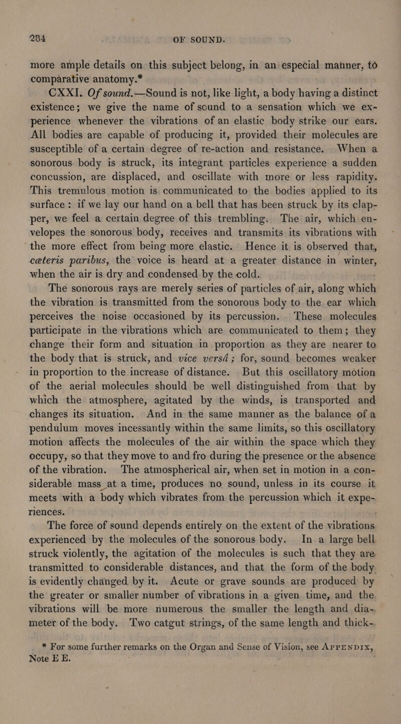 more ample details on this subject belong, in an especial manner, to comparative anatomy.* CXXI. Of sound.—Sound is not, like light, a body having a distinct existence; we give the name of sound to a sensation which we ex- perience whenever the vibrations of an elastic body strike our ears. All bodies are capable of producing it, provided their molecules are susceptible of a certain degree of re-action and resistance. When a sonorous: body is struck, its integrant particles experience a sudden concussion, are displaced, and oscillate with more or less rapidity. This tremulous motion is communicated to the bodies applied to its surface : if we lay our hand on a bell that has been struck by its clap- per, we feel a certain degree of this trembling, The air, which en- velopes the sonorous body, receives and transmits its vibrations with the more effect from being more elastic. Hence it is observed that, ceteris paribus, the voice is heard at a greater distance in winter, when the air is dry and condensed by the cold. The sonorous rays are merely series of particles of air, along which the vibration is transmitted from the sonorous body to the ear which perceives the noise occasioned by its percussion. These molecules participate in the vibrations which are communicated to them; they change their form and situation in proportion as they are nearer to the body that is struck, and vice versd ; for, sound becomes weaker in proportion to the increase of distance. But this oscillatory motion of the aerial molecules should be well distinguished from that by which the atmosphere, agitated by the winds, is transported and changes its situation. And in the same manner as the balance ofa pendulum moves incessantly within the same limits, so this oscillatory motion affects the molecules of the air within the space which they occupy, so that they move to and fro during the presence or the absence of the vibration. The atmospherical air, when set in motion in a con- siderable mass at a time, produces no sound, unless in its course it meets with a body which vibrates from the percussion which it expe- riences. | The force of sound depends entirely on the extent of the vibrations experienced by the molecules of the sonorous body. In a large bell struck violently, the agitation of the molecules is such that they are transmitted to considerable distances, and that the form of the body is evidently changed by it. Acute or grave sounds are produced by the greater or smaller number of vibrations in a given time, and the vibrations will be more numerous the smaller the length and dia- meter of the body. Two catgut strings, of the same length and thick- * For some further remarks on the Organ and Sense of Vision, see APPENDIX, Note E E.
