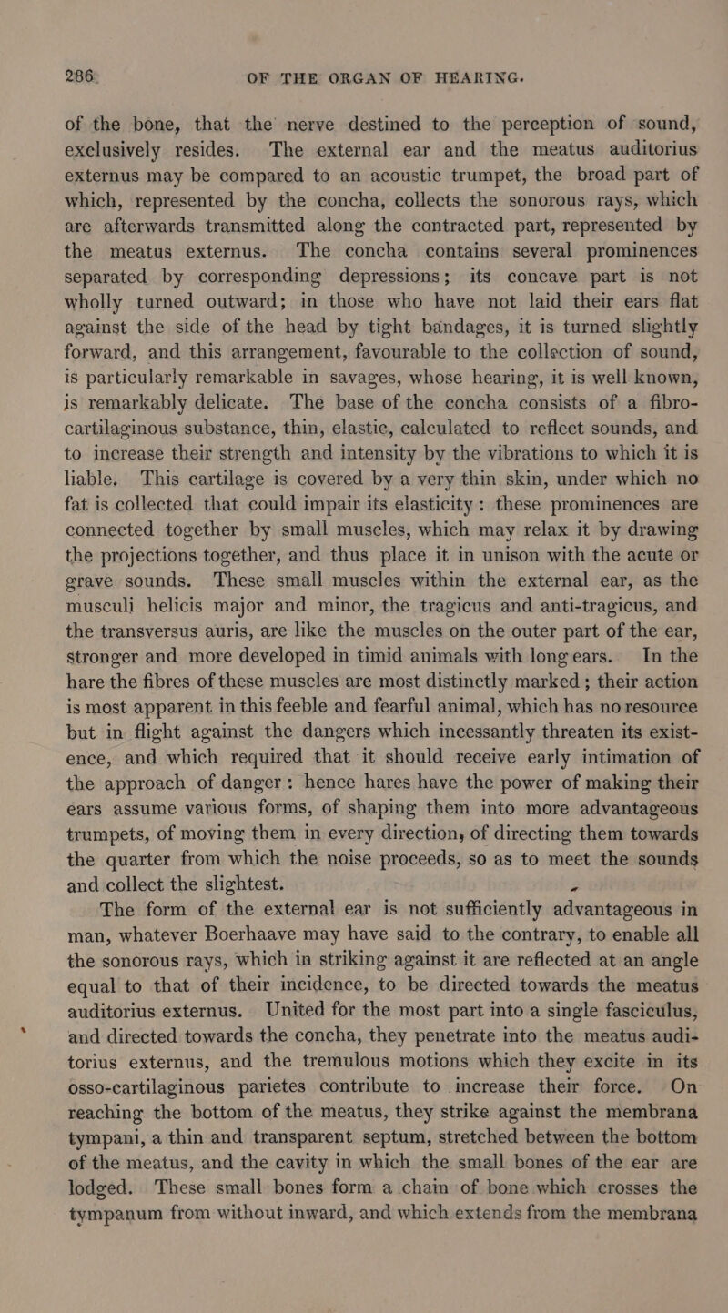 of the bone, that the nerve destined to the perception of sound, exclusively resides. The external ear and the meatus auditorius externus may be compared to an acoustic trumpet, the broad part of which, represented by the concha, collects the sonorous rays, which are afterwards transmitted along the contracted part, represented by the meatus externus. The concha contains several prominences separated by corresponding depressions; its concave part is not wholly turned outward; in those who have not laid their ears flat against the side of the head by tight bandages, it is turned slightly forward, and this arrangement, favourable to the collection of sound, is particularly remarkable in savages, whose hearing, it is well known, is remarkably delicate. The base of the concha consists of a fibro- cartilaginous substance, thin, elastic, calculated to reflect sounds, and to increase their strength and intensity by the vibrations to which it is liable. This cartilage is covered by a very thin skin, under which no fat is collected that could impair its elasticity: these prominences are connected together by small muscles, which may relax it by drawing the projections together, and thus place it in unison with the acute or grave sounds. These small muscles within the external ear, as the musculi helicis major and minor, the tragicus and anti-tragicus, and the transversus auris, are like the muscles on the outer part of the ear, stronger and more developed in timid animals with longears. In the hare the fibres of these muscles are most distinctly marked ; their action is most apparent in this feeble and fearful animal, which has no resource but in flight against the dangers which incessantly threaten its exist- ence, and which required that it should receive early intimation of the approach of danger: hence hares have the power of making their ears assume various forms, of shaping them into more advantageous trumpets, of moving them in every direction, of directing them towards the quarter from which the noise proceeds, so as to meet the sounds and collect the slightest. 2 The form of the external ear is not sufficiently advantageous in man, whatever Boerhaave may have said to the contrary, to enable all the sonorous rays, which in striking against it are reflected at an angle equal to that of their imcidence, to be directed towards the meatus auditorius externus. United for the most part into a single fasciculus, and directed towards the concha, they penetrate into the meatus audi- torius externus, and the tremulous motions which they excite in its osso-cartilaginous parietes contribute to increase their force. On reaching the bottom of the meatus, they strike against the membrana tympani, a thin and transparent septum, stretched between the bottom of the meatus, and the cavity in which the small bones of the ear are lodged. These small bones form a chain of bone which crosses the tympanum from without inward, and which extends from the membrana