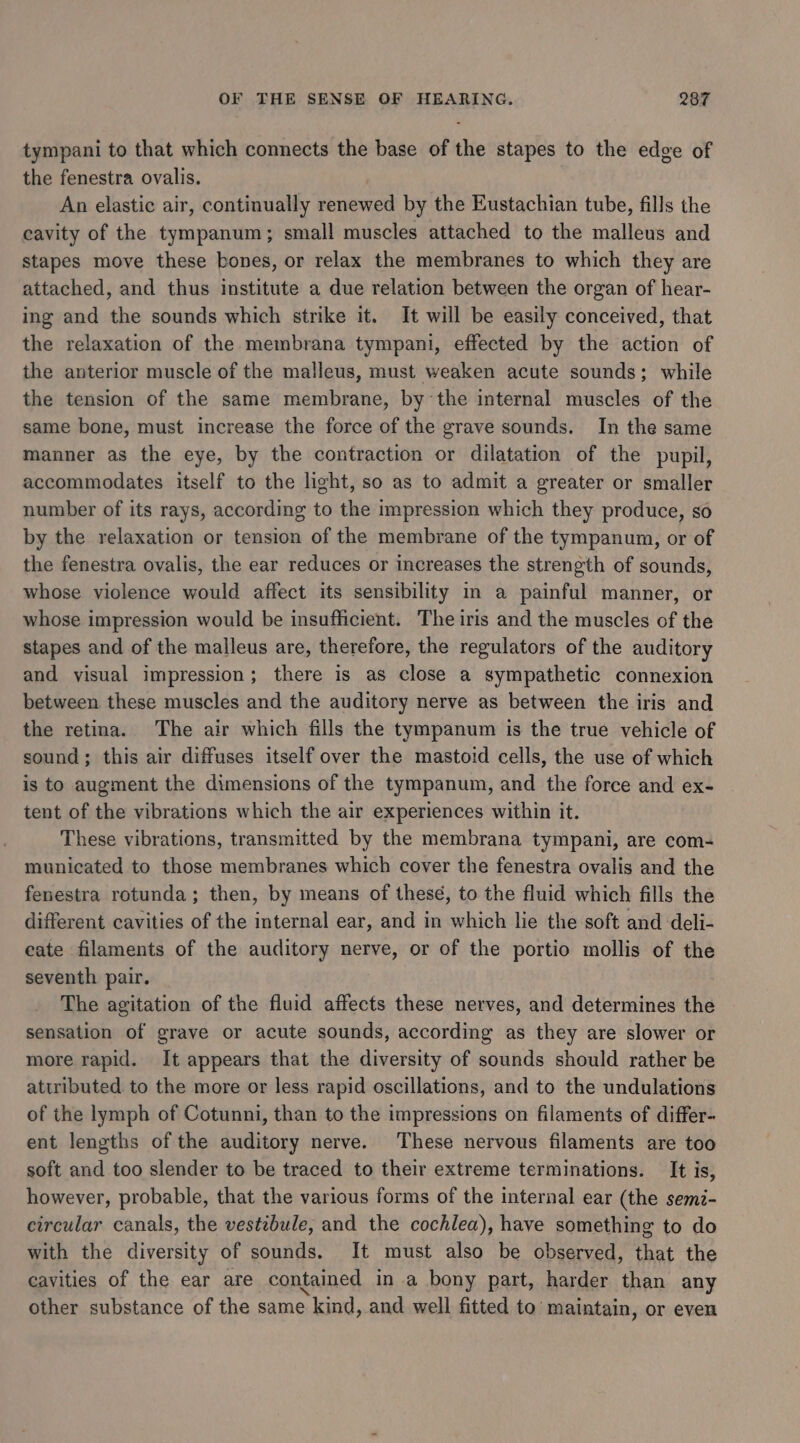 tympani to that which connects the base of the stapes to the edge of the fenestra ovalis. | An elastic air, continually renewed by the Eustachian tube, fills the cavity of the tympanum; small muscles attached to the malleus and stapes move these bones, or relax the membranes to which they are attached, and thus institute a due relation between the organ of hear- ing and the sounds which strike it. It will be easily conceived, that the relaxation of the membrana tympani, effected by the action of the anterior muscle of the malleus, must weaken acute sounds; while the tension of the same membrane, by the internal muscles of the same bone, must increase the force of the grave sounds. In the same manner as the eye, by the contraction or dilatation of the pupil, accommodates itself to the light, so as to admit a greater or smaller number of its rays, according to the impression which they produce, so by the relaxation or tension of the membrane of the tympanum, or of the fenestra ovalis, the ear reduces or increases the strength of sounds, whose violence would affect its sensibility in a painful manner, or whose impression would be insufficient. The iris and the muscles of the stapes and of the malleus are, therefore, the regulators of the auditory and visual impression; there is as close a sympathetic connexion between these muscles and the auditory nerve as between the iris and the retina. The air which fills the tympanum is the true vehicle of sound; this air diffuses itself over the mastoid cells, the use of which is to augment the dimensions of the tympanum, and the force and ex- tent of the vibrations which the air experiences within it. These vibrations, transmitted by the membrana tympani, are com- municated to those membranes which cover the fenestra ovalis and the fenestra rotunda; then, by means of these, to the fluid which fills the different cavities of the internal ear, and in which lie the soft and deli- eate filaments of the auditory nerve, or of the portio mollis of the seventh pair. The agitation of the fluid affects these nerves, and determines the sensation of grave or acute sounds, according as they are slower or more rapid. It appears that the diversity of sounds should rather be attributed to the more or less rapid oscillations, and to the undulations of the lymph of Cotunni, than to the impressions on filaments of differ- ent lengths of the auditory nerve. These nervous filaments are too soft and too slender to be traced to their extreme terminations. It is, however, probable, that the various forms of the internal ear (the semz- circular canals, the vestibule, and the cochlea), have something to do with the diversity of sounds. It must also be observed, that the cavities of the ear are contained in a bony part, harder than any other substance of the same kind, and well fitted to maintain, or even
