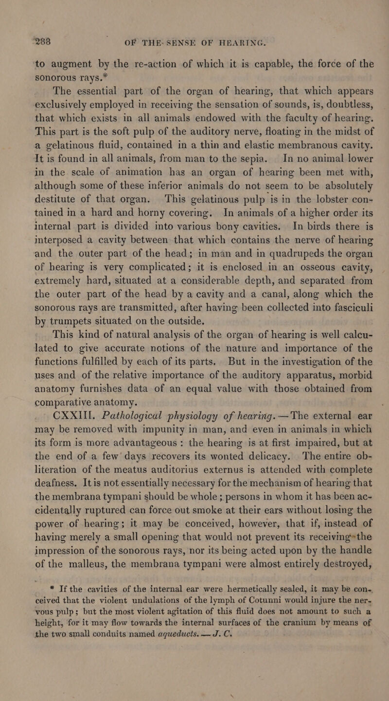 to augment by the re-action of which it is capable, the force of the sonorous rays.* The essential part of the organ of hearing, that which appears exclusively employed in receiving the sensation of sounds, is, doubtless, that which exists in all animals endowed with the faculty of hearing. This part is the soft pulp of the auditory nerve, floating in the midst of a gelatinous fluid, contained in a thin and elastic membranous cavity. It is found in all animals, from man to the sepia. In no animal lower in the scale of animation has an organ of hearing been met with, although some of these inferior animals do not seem to be absolutely destitute of that organ. This gelatinous pulp is in the lobster con- tained in a hard and horny covering. In animals of a higher order its internal part is divided into various bony cavities. In birds there is interposed a cavity between that which contains the nerve of hearing and the outer part of the head; in man and in quadrupeds the organ of hearing is very complicated; it is enclosed in an osseous cavity, extremely hard, situated at a considerable depth, and separated from the outer part of the head by a cavity and a canal, along which the sonorous rays are transmitted, after having been collected into fasciculi by trumpets situated on the outside. This kind of natural analysis of the organ of hearing is well calcu- lated to give accurate notions of the nature and importance of the functions fulfilled by each of its parts. But in the investigation of the uses and of the relative importance of the auditory apparatus, morbid anatomy furnishes data of an equal value with those obtained from comparative anatomy. CXXIII. Pathological physiology of hearing. —The external ear may be removed with impunity in man, and even in animals in which its form is more advantageous : the hearing is at first impaired, but at the end of a few days recovers its wonted delicacy. The entire ob- literation of the meatus auditorius externus is attended with complete deafness. It is not essentially necessary for the mechanism of hearing that the membrana tympani should be whole ; persons in whom it has been ac- cidentally ruptured can force out smoke at their ears without losing the power of hearing; it may be conceived, however, that if, instead of having merely a small opening that would not prevent its receiving*the impression of the sonorous rays, nor its being acted upon by the handle of the malleus, the membrana tympani were almost entirely destroyed, * Tf the cavities of the internal ear were hermetically sealed, it may be con-. ceived that the violent undulations of the lymph of Cotunni would injure the ner. vous pulp; but the most violent agitation of this fluid does not amount to such a height, for it may flow towards the internal surfaces of the cranium by means of the two small conduits named agueducts. —J.C. .