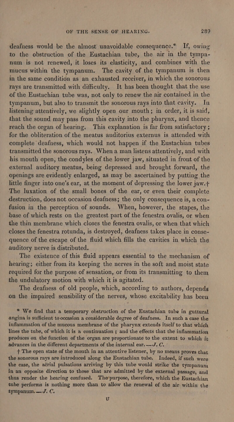 deafness would be the almost unavoidable consequence.* If, owing to the obstruction of the Eustachian tube, the air in the tympa- num is not renewed, it loses its elasticity, and combines with the mucus within the tympanum. The cavity of the tympanum is then in the same condition as an exhausted receiver, in which the sonorous rays are transmitted with difficulty. It has been thought that the use of the Eustachian tube was, not only to renew the air contained in the tympanum, but also to transmit the sonorous rays into that cavity. In listening attentively, we slightly open our mouth; in order, it is said, that the sound may pass from this cavity into the pharynx, and thence reach the organ of hearing. This explanation is far from satisfactory ; for the obliteration of the meatus auditorius externus is attended with complete ‘deafness, which would not happen if the Eustachian tubes transmitted the sonorous rays. When a man listens attentively, and with his mouth open, the condyles of the lower jaw, situated in front of the external auditory meatus, being depressed and brought forward, the openings are auilentty enlarged, as may be ascertained by putting the little finger into one’s ear, at the moment of depressing the lower jaw.+ The luxation of the small bones of the ear, or even their complete destruction, does not occasion deafness; the only consequence is, a con- fusion in the perception of sounds. When, however, the stapes, the base of which rests on the greatest part of the fenestra ovalis, or when the thin membrane which closes the fenestra ovalis, or when that which closes the fenestra rotunda, is destroyed, deafness takes place in conse- quence of the escape of the fluid which fills the cavities in which the auditory nerve is distributed. The existence of this fluid appears essential to the mechanism of hearing; either from its keeping the nerves in the soft and moist state required for the purpose of sensation, or from its transmitting to them the undulatory motion with which it is agitated. The deafness of old people, which, oe to authors, depends on the impaired sensibility of the nerves, whose excitability has been * We find that a temporary obstruction of the Eustachian tube in guttural angina is sufficient to occasion a considerable degree of deafness. In such a case the inflammation of the mucous membrane of the pharynx extends itself to that which lines the tube, of which it is a continuation ; and the effects that the inflammation produces on the function of the organ are proportionate to the extent to which it advances in the different departments of the internal ear. —J. C. + The open state of the mouth in an attentive listener, by no means proves that the sonorous rays are introduced along the Eustachian tube. Indeed, if such were the case, the aérial pulsations arriving by this tube would strike the tympanum in an opposite direction to those that are admitted by the external passage, and thus render the hearing confused. The’purpose, therefore, which the Eustachian tube performs is nothing more than to allow the renewal of the air within the tympanum,—J. C. U