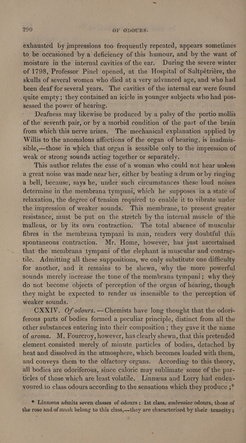 exhausted by impressions too frequently repeated, appears sometimes to be occasioned by a deficiency of this humour, and by the want of moisture in the internal cavities of the ear. During the severe winter of 1798, Professor Pinel opened, at the Hospital of Saltpétriére, the skulls of several women who died at a very advanced age, and who had been deaf for several years. The cavities of the internal ear were found quite empty; they contained an icicle in younger subjects who had pos- sessed the power of hearing. Deafness may likewise be produced by a palsy of the portio mollis of the seventh pair, or by a morbid condition of the part of the brain from which this nerve arises. The mechanical explanation applied by Willis to the anomalous affections of the organ of hearing, is inadmis- sible,—those in which that organ is sensible only to the impression of weak or strong sounds acting together or separately. | This author relates the case of a woman who could not hear unless a great noise was made near her, either by beating a drum or by ringing a bell, because, says he, under such circumstances these loud noises determine in the membrana tympani, which he supposes in a state of relaxation, the degree of tension required to enable it to vibrate under the impression of weaker sounds. This membrane, to present greater resistance, must be put on the stretch by the internal muscle of the malleus, or by its own contraction. The total absence of muscular fibres in the membrana tympani in man, renders very doubtful this spontaneous contraction. Mr. Home, however, has just ascertained that-the membrana tympani of the elephant is muscular and contrac- _ tile. Admitting all these suppositions, we only substitute one difficulty for another, and it remains to be shewn, why the more powerful sounds merely increase the tone of the membrana tympani; why they do not become objects of perception of the organ of hearing, though they might be expected to render us insensible to the perception of weaker sounds. | CXXIV. Of odours. —Chemists have long thought that the odor ferous parts of bodies formed a peculiar principle, distinct from all the other substances entering into their composition ; they gave it the name of aroma. M. Fourcroy, however, has clearly shewn, that this pretended element consisted merely of minute particles of bodies, detached by heat and dissolved in the atmosphere, which becomes loaded with them, and conveys them to the olfactory organs. According to this theory, all bodies are odoriferous, since caloric may sublimate some of the par- ticles of those which are least volatile. Linnzeus and Lorry had endea- voured to class odours according to the sensations which they produce ;* * Linneus admits seven classes of odours: Ist class, ambrosiae odours, those of the rose and of musk belong to this class,_-they are characterised by their tenacity ;