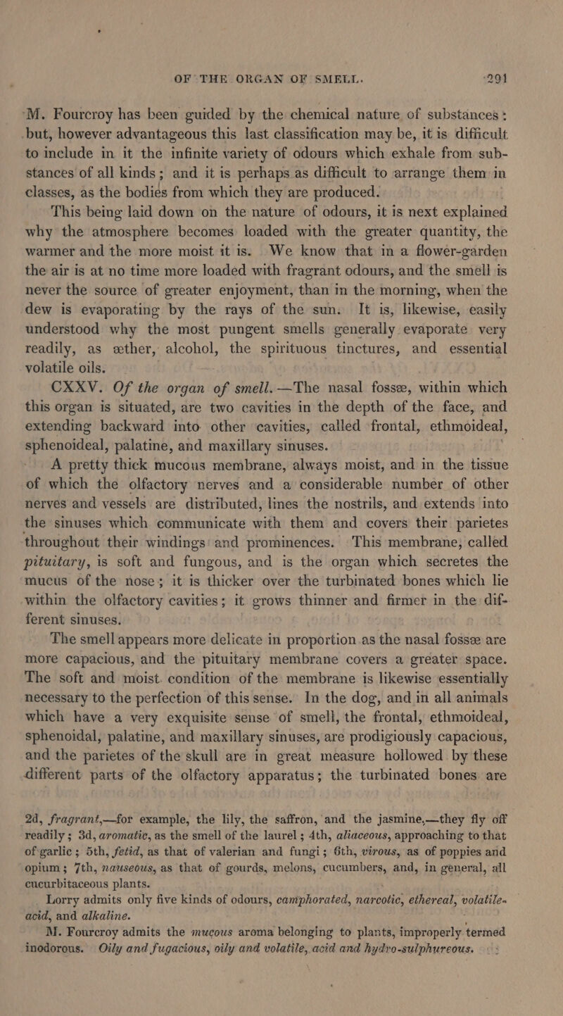 OF THE ORGAN OF SMELL. ‘291 ‘M. Fourcroy has been guided by the chemical nature of substances : -but, however advantageous this last classification may be, it is difficult to include in it the infinite variety of odours which exhale from sub- stances of all kinds; and it is perhaps as difficult to arrange them in classes, as the bodies from which they are produced. This being laid down on the nature of odours, it is next explained why the atmosphere becomes loaded with the greater quantity, the warmer and the more moist it is) We know that in a flower-garden the air is at no time more loaded with fragrant odours, and the smell is never the source of greater enjoyment, than in the morning, when the dew is evaporating by the rays of the sun. It is, likewise, easily understood why the most pungent smells generally evaporate very readily, as ether, alcohol, the spirituous tinctures, and _ essential volatile oils. CXXV. Of the organ of smell. —The nasal fosse, within which this organ is situated, are two cavities in the depth of the face, and extending backward into other cavities, called frontal, ethmoideal, ffcnakical; palatine, and maxillary sinuses. A pretty thick mucous membrane, always moist, and in the tissue of which the olfactory nerves and a considerable number of other nerves and vessels are distributed, lines the nostrils, and extends into the sinuses which communicate with them and covers their parietes throughout their windings’ and prominences. This membrane, called pituctary, is soft and fungous, and is the organ which. secretes the mucus of the nose; it is thicker over the turbimated bones which lie within the olfactory cavities; it grows thinner and firmer in the dif- ferent sinuses. The smell appears more delicate in proportion.as the nasal fosse are more capacious, and the pituitary membrane covers a greater space. The soft and moist. condition of the membrane is likewise essentially necessary to the perfection of this sense. In the dog, and in all animals which have a very exquisite sense of smell, the frontal, ethmoideal, sphenoidal, palatine, and maxillary sinuses, are prodigiously capacious, and the parietes of the skull are in great measure hollowed by these different parts of the olfactory apparatus; the turbinated bones are 2d, fragrant,—for example, the lily, the saffron,'and the jasmine,—they fly off readily ; 3d, aromatic, as the smell of the laurel ; 4th, aliaceows, approaching to that of garlic ; 5th, fetid, as that of valerian and fungi; 6th, virows, as of poppies and opium; 7th, nauseous, as that of gourds, melons, cucumbers, and, in general, all cucurbitaceous plants. Lorry admits only five kinds of odours, camphorated, enda ethereal, volatile. — acid, and alkaline. M. Fourcroy admits the mucous aroma belonging to plants, Fadpnspeilye termed inodorous. Oily and fugacious, oily and volatile, acid and hydro-sulphureous.