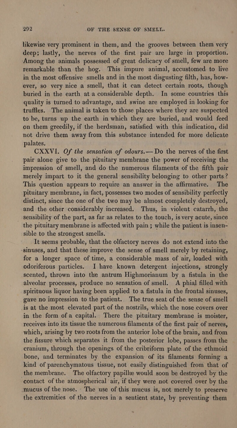 likewise very prominent in them, and the grooves between them very deep; lastly, the nerves of the first pair are large in proportion. ‘Among the animals possessed of great delicacy of smell, few are more remarkable than the hog. This impure animal, accustomed to live in the most offensive smells and in the most disgusting filth, has, how- ever, so very nice a smell, that it can detect certain roots, though buried in the earth at a considerable depth. In some countries this quality is turned to advantage, and swine are employed in looking for truffles. The animal is taken to those places where they are suspected to be, turns up the earth in which they are buried, and would feed on them greedily, if the herdsman, satisfied with this indication, did not drive them away from this substance intended for more delicate palates. CXXVI. Of the sensation of odours.— Do the nerves of the first pair alone give to the pituitary membrane the power of receiving the impression of smell, and do the numerous filaments of the fifth pair merely impart to it the general sensibility belonging to other parts ? This question appears to require an answer in the affirmative. The pituitary membrane, in fact, possesses two modes of sensibility perfectly distinct, since the one of the two may be almost completely destroyed, and the other considerably increased. Thus, in violent catarrh, the _ Sensibility of the part, as far as relates to the touch, is very acute, since the pituitary membrane is affected with pain ; while the patient is insen- sible to the strongest smells. It seems probable, that the olfactory nerves do not extend into the sinuses, and that these improve the sense of smell merely by retaining, for a longer space of time, a considerable mass of air, loaded with odoriferous particles. I have known detergent injections, strongly scented, thrown into the antrum Highmorianum by a fistula in the alveolar processes, produce no sensation of smell. A phial filled with spirituous liquor having been applied to a fistula in the frontal sinuses, gave no impression to the patient. The true seat of the sense of smell is at the most elevated part of the nostrils, which the nose covers over in the form of a capital. There the pituitary membrane is moister, receives into its tissue the numerous filaments of the first pair of nerves, which, arising by two roots from the anterior lobe of the brain, and from the fissure which separates it from the posterior lobe, passes from the cranium, through the openings of the cribriform plate of the ethmoid bone, and terminates by the expansion of its filaments forming a kind of parenchymatous tissue, not easily distinguished from that of the membrane. The olfactory papillee would soon be destroyed by the contact of the atmospherical air, if they were not covered over by the mucus of the nose. The use of this mucus is, not merely to preserve the extremities of the nerves in a sentient state, by preventing them