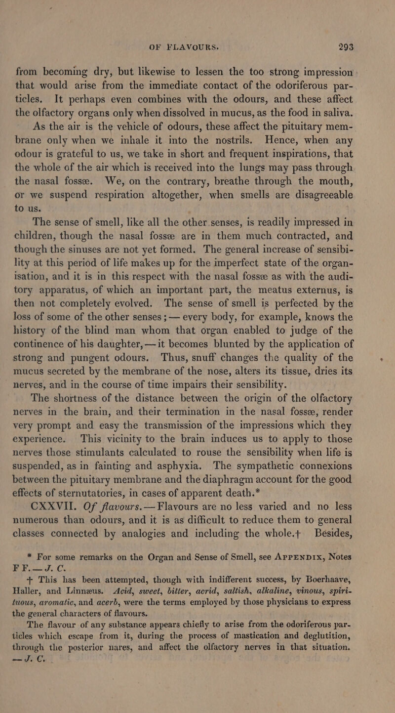 from becoming dry, but likewise to lessen the too strong impression that would arise from the immediate contact of the odoriferous par- ticles. It perhaps even combines with the odours, and these affect the olfactory organs only when dissolved in mucus, as the food in saliva. As the air is the vehicle of odours, these affect the pituitary mem- brane only when we inhale it into the nostrils. Hence, when any odour is grateful to us, we take in short and frequent inspirations, that the whole of the air which is received into the lungs may pass through the nasal fosse. We, on the contrary, breathe through the mouth, or we suspend respiration altogether, when smells are disagreeable to us. The sense of smell, like all the other senses, is readily impressed in children, though the nasal fossee are in them much contracted, and though the sinuses are not yet formed. The general increase of sensibi- lity at this period of life makes up for the imperfect state of the organ- isation, and it is in this respect with the nasal fosse as with the audi- tory apparatus, of which an important part, the meatus externus, is then not completely evolved. The sense of smell is perfected by the loss of some of the other senses ;— every body, for example, knows the history of the blind man whom that organ enabled to judge of the continence of his daughter, —it becomes blunted by the application of strong and pungent odours. Thus, snuff changes the quality of the mucus secreted by the membrane of the nose, alters its tissue, dries its nerves, and in the course of time impairs their sensibility. The shortness of the distance between the origin of the olfactory nerves in the brain, and their termination in the nasal fossee, render very prompt and easy the transmission of the impressions which they experience. This vicinity to the brain induces us to apply to those nerves those stimulants calculated to rouse the sensibility when life is suspended, as in fainting and asphyxia. The sympathetic connexions between the pituitary membrane and the diaphragm account for the good effects of sternutatories, in cases of apparent death.* CXXVII. Of flavours.— Flavours are no less varied and no less numerous than odours, and it is as difficult to reduce them to general classes connected by analogies and including the whole.t Besides, * For some remarks on the Organ and Sense of Smell, see APPENDIX, Notes F F.— J.C. + This has been attempted, though with indifferent success, by Boerhaave, Haller, and Linneus. Acid, sweet, bitter, acrid, saltish, alkaline, vinous, spiri- twous, aromatic, and acerb, were the terms employed by those physicians to express the general characters of flavours. The flavour of any substance appears chiefly to arise from the odoriferous par- ticles which escape from it, during the process of mastication and deglutition, through the posterior nares, and affect the olfactory nerves in that situation. —JS.C.