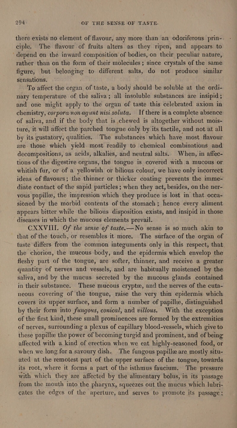 there exists no element of flavour, any more than an odoriferous prin-- ciple. The flavour of fruits alters as they ripen, and appears to 'depend on the inward composition’ of bodies, on their peculiar nature, rather than on the form of their molecules; since crystals of the same figure, but belongmg to different salts, do not produce similar sensations. To affect the organ of taste, a body should be soluble at the ordi- nary temperature of the saliva; all insoluble substances are insipid ; and one might apply to the organ of taste this celebrated axiom in chemistry, corpora non agunt nisi soluta. If there is a complete absence of saliva, and if the body that is chewed is altogether without mois- ture, it will affect the parched tongue only by its tactile, and not at all by its gustatory, qualities. The substances which have most flavour are those which yield most readily to chemical combinations and decompositions, as acids, alkalies, and neutral salts. When, in affec- tions of the digestive organs, the tongue is covered with a mucous or whitish fur, or of a yellowish or bilious colour, we have only incorrect ideas -of flavours; the thinner or thicker coatmg prevents the imme- diate contact of the sapid particles ; when they act, besides, on the ner- vous papillee, the impression which they produce is lost in that occa- sioned by the morbid contents of the stomach; hence every aliment appears bitter while the bilious disposition exists, and insipid in those diseases in which the mucous elements prevail. CXXVIII. Of the sense of taste.—No sense is so much akin to that of the touch, or resembles it more. The surface of the organ of taste differs from the common integuments only in this respect, that the chorion, the mucous body, and the epidermis which envelop the fleshy part of the tongue, are softer, thinner, and receive a greater quantity of nerves and vessels, and are habitually moistened by the saliva, and by the mucus. secreted by the mucous glands contaimed in their substance. These mucous crypte, and the nerves of the cuta- neous covering of the tongue, raise the very thin epidermis which covers its upper surface, and form a number of papille, distinguished by their form into fungous, conical, and villous. With the exception of the first kind, these small prominences are formed by the extremities of nerves, surrounding a plexus of capillary blood-vessels, which give to these papillee the power of becoming turgid and prominent, and of being affected with a kind of erection when we eat highly-seasoned food, or when we long for a savoury dish. The fungous papille are mostly situ- ated at the remotest part of the upper surface of the tongue, towards its root, where it forms a part of the isthmus faucium. The pressure with which they are affected by the alimentary bolus, in its passage from the mouth into the pharynx, squeezes out the mucus which lubri- — cates the edges of the aperture, and serves to promote its passage :