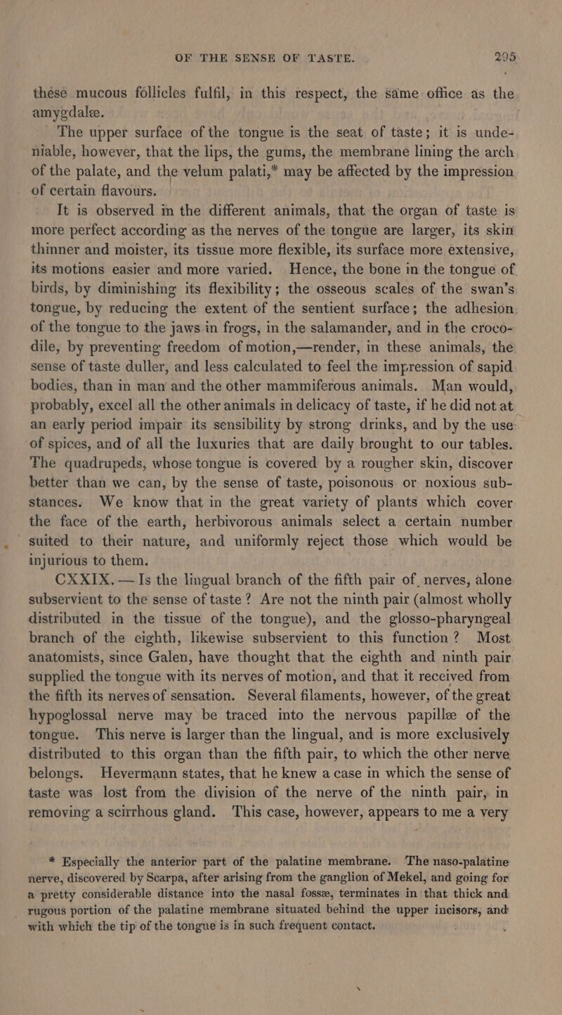 these mucous follicles fulfil, in this respect, the same office as the amygdalee. | The upper surface of the tongue is the seat of taste; it is unde- niable, however, that the lips, the gums, the membrane lining the arch of the palate, and the velum palati,* may be affected by the impression of certain flavours. It is observed m the different animals, that the organ of taste is more perfect according as the nerves of the tongue are larger, its skin thinner and moister, its tissue more flexible, its surface more extensive, its motions easier and more varied. Hence, the bone in the tongue of birds, by diminishing its flexibility; the osseous scales of the swan’s tongue, by reducing the extent of the sentient surface; the adhesion. of the tongue to the jaws in frogs, in the salamander, and in the croco- dile, by preventing freedom of motion,—render, in these animals, the sense of taste duller, and less calculated to feel the impression of sapid bodies, than in man and the other mammiferous animals. Man would, probably, excel all the other animals in delicacy of taste, if he did not at an early period impair its sensibility by strong drinks, and by the use. of spices, and of all the luxuries that are daily brought to our tables. The quadrupeds, whose tongue is covered by a rougher skin, discover better than we can, by the sense of taste, poisonous or noxious sub- stances. We know that in the great variety of plants which cover the face of the earth, herbivorous animals select a certain number suited to their nature, and uniformly reject those which would be injurious to them. CXXIX.— Is the lingual branch of the fifth pair of nerves, alone subservient to the sense of taste? Are not the ninth pair (almost wholly distributed in the tissue of the tongue), and the glosso-pharyngeal branch of the eighth, likewise subservient to this function? Most anatomists, since Galen, have thought that the eighth and ninth pair supplied the tongue with its nerves of motion, and that it received from the fifth its nerves of sensation. Several filaments, however, of the great hypoglossal nerve may be traced into the nervous papille of the tongue. This nerve is larger than the lingual, and is more exclusively distributed to this organ than the fifth pair, to which the other nerve belongs. Hevermann states, that he knew a case in which the sense of taste was lost from the division of the nerve of the ninth pair, in removing a scirrhous gland. This case, however, appears to me a very * Especially the anterior part of the palatine membrane. ‘The naso-palatine nerve, discovered by Scarpa, after arising from the ganglion of Mekel, and going for a pretty considerable distance into the nasal fosse, terminates in that thick and _ rugous portion of the palatine membrane situated behind the upper incisors, and with which the tip of the tongue is in such frequent contact.