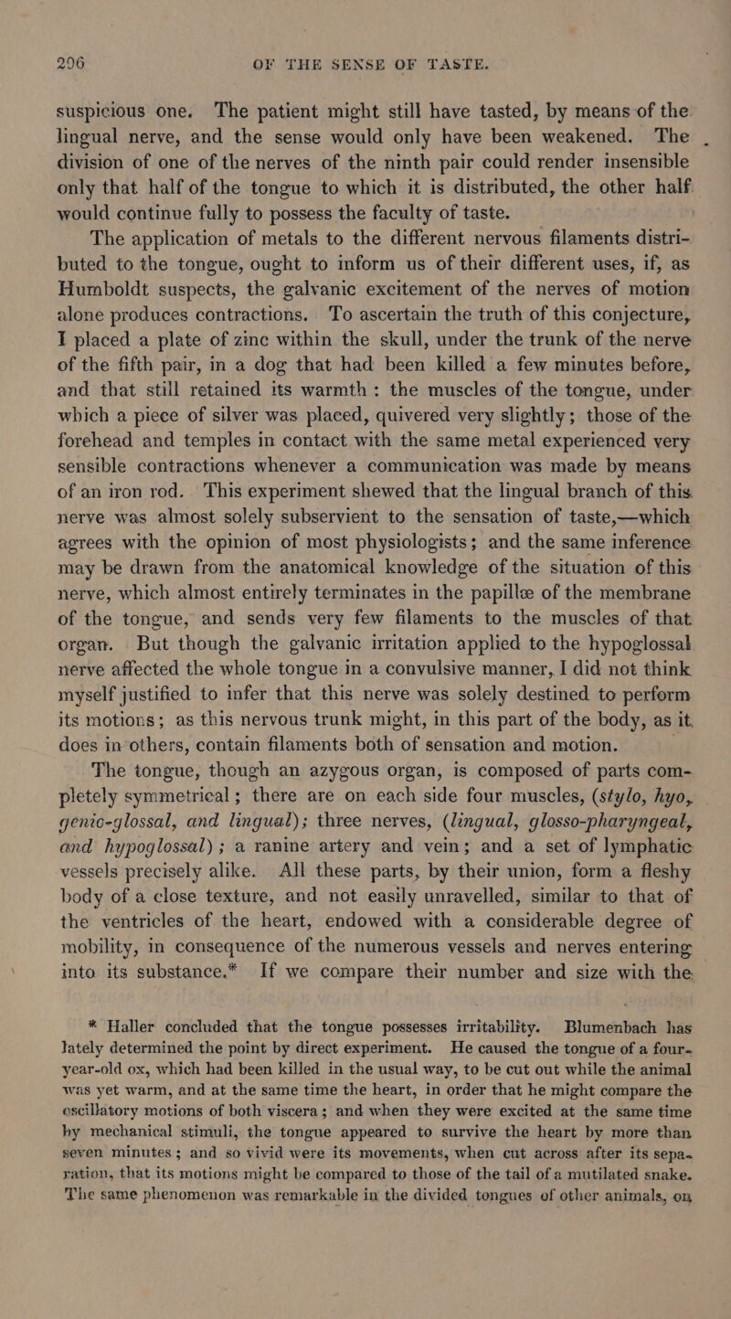 suspicious one. The patient might still have tasted, by means of the lingual nerve, and the sense would only have been weakened. The division of one of the nerves of the ninth pair could render insensible only that half of the tongue to which it is distributed, the other half. would continue fully to possess the faculty of taste. | The application of metals to the different nervous filaments distri- buted to the tongue, ought to inform us of their different uses, if, as Humboldt suspects, the galvanic excitement of the nerves of motion alone produces contractions. To ascertain the truth of this conjecture, T placed a plate of zinc within the skull, under the trunk of the nerve of the fifth pair, in a dog that had been killed a few minutes before, and that still retained its warmth: the muscles of the tongue, under which a piece of silver was placed, quivered very slightly; those of the forehead and temples in contact with the same metal experienced very sensible contractions whenever a communication was made by means of an iron rod. This experiment shewed that the lingual branch of this nerve was almost solely subservient to the sensation of taste,—which agrees with the opinion of most physiologists; and the same inference may be drawn from the anatomical knowledge of the situation of this nerve, which almost entirely terminates in the papille of the membrane of the tongue, and sends very few filaments to the muscles of that organ. But though the galvanic irritation applied to the hypoglossal nerve affected the whole tongue in a convulsive manner, I did not think myself justified to infer that this nerve was solely destined to perform its motions; as this nervous trunk might, in this part of the body, as it. does in’others, contain filaments both of sensation and motion. The tongue, though an azygous organ, is composed of parts com- pletely symmetrical; there are on each side four muscles, (stylo, hyo, genio-glossal, and lingual); three nerves, (lingual, glosso-pharyngeal, and hypoglossal) ; a ranine artery and vein; and a set of lymphatic vessels precisely alike. All these parts, by their union, form a fleshy body of a close texture, and not easily unravelled, similar to that of the ventricles of the heart, endowed with a considerable degree of mobility, in consequence of the numerous vessels and nerves entering into its substance.* If we compare their number and size with the * Haller concluded that the tongue possesses irritability. Blumenbach has lately determined the point by direct experiment. He caused the tongue of a four. year-old ox, which had been killed in the usual way, to be cut out while the animal was yet warm, and at the same time the heart, in order that he might compare the oscillatory motions of both viscera; and when they were excited at the same time hy mechanical stimuli, the tongue appeared to survive the heart by more than seven minutes; and so vivid were its movements, when cut across after its sepa. ration, that its motions might be compared to those of the tail of a mutilated snake. The same phenomenon was remarkable in the divided tongues of other animals, on