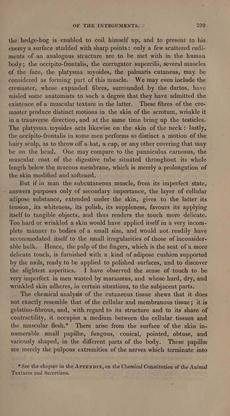 the hedge-hog is enabled to coil himself up, and to present to his enemy a surface studded with sharp points: only a few scattered rudi- ments of an analogous structure are to be met with in the human body; the occipito-frontalis, the corrugator supercilii, several muscles of the face, the platysma myoides, the palmaris cutaneus, may be considered as forming part of this muscle. We may even include the cremaster, whose expanded fibres, surrounded by the dartos, have misled some anatomists to such a degree that they have admitted the existence of a muscular texture in the latter. These fibres of the cre- master produce distinct motions in the skin of the scrotum, wrinkle it in a transverse direction, and at the same time bring up the testicles. The platysma myoides acts likewise on the skin of the neck : lastly, the occipito-frontalis in some men performs so distinct a motion of the hairy scalp, as to throw off a hat, a cap, or any other covering that may be on the head. One may compare to the panniculus carnosus, the muscular coat of the digestive tube situated throughout its whole length below the mucous membrane, which is merely a prolongation of the skin modified and softened. But if in man the subcutaneous muscle, from its imperfect state, answers purposes only of secondary importance, the layer of cellular adipose substance, extended under the skin, gives to the latter its tension, its whiteness, its polish, its suppleness, favours its applying itself to tangible objects, and thus renders the touch more delicate. Too hard or wrinkled a skin would have applied itself in a very incom- plete manner to bodies of a small size, and would not readily have accommodated itself to the small irregularities of those of inconsider- able bulk. Hence, the pulp of the fingers, which is the seat of a more delicate touch, is furnished with, a kind of adipose cushion supported by the nails, ready to be applied to polished surfaces, and to discover the slightest asperities. I have observed the sense of touch to be very imperfect in men wasted by marasmus, and whose hard, dry, and wrinkled skin adheres, in certain situations, to the subjacent parts. The chemical analysis of the cutaneous tissue shews that it does not exactly resemble that of the cellular and membranous tissue ; it is gelatino-fibrous, and, with regard to its structure and to its share of contractility, it occupies a medium between the cellular tissues and the muscular flesh.* There arise from the surface of the skin in- numerable small papille, fungous, conical, pointed, obtuse, and variously shaped, in the different parts of the body. These papille are merely the pulpous extremities of the nerves which terminate into * See the chapter in the APPENDIx, on the Chemical Constitution of the Animal Textures and Secretions.