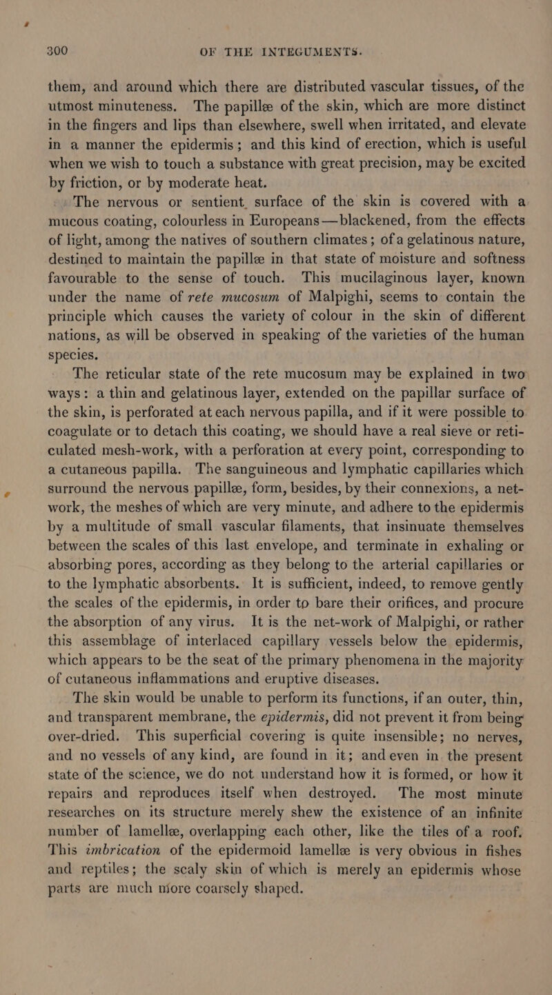 them, and around which there are distributed vascular tissues, of the utmost minuteness. The papillee of the skin, which are more distinct in the fingers and lips than elsewhere, swell when irritated, and elevate in a manner the epidermis; and this kind of erection, which is useful when we wish to touch a substance with great precision, may be excited by friction, or by moderate heat. The nervous or sentient. surface of the skin is covered with a mucous coating, colourless in Europeans —blackened, from the effects of light, among the natives of southern climates; ofa gelatinous nature, destined to maintain the papille in that state of moisture and softness favourable to the sense of touch. This mucilaginous layer, known under the name of rete mucosum of Malpighi, seems to contain the principle which causes the variety of colour in the skin of different nations, as will be observed in speaking of the varieties of the human species. The reticular state of the rete mucosum may be explained in two ways: a thin and gelatinous layer, extended on the papillar surface of the skin, is perforated at each nervous papilla, and if it were possible to coagulate or to detach this coating, we should have a real sieve or reti- culated mesh-work, with a perforation at every point, corresponding to a cutaneous papilla. The sanguineous and lymphatic capillaries which surround the nervous papillee, form, besides, by their connexions, a net- work, the meshes of which are very minute, and adhere to the epidermis by a multitude of small vascular filaments, that insinuate themselves between the scales of this last envelope, and terminate in exhaling or absorbing pores, according as they belong to the arterial capillaries or to the lymphatic absorbents. It is sufficient, indeed, to remove gently the scales of the epidermis, in order to bare their orifices, and procure the absorption of any virus. It is the net-work of Malpighi, or rather this assemblage of interlaced capillary vessels below the epidermis, which appears to be the seat of the primary phenomena in the majority of cutaneous inflammations and eruptive diseases. The skin would be unable to perform its functions, if an outer, thin, and transparent membrane, the epidermis, did not prevent it from being over-dried. This superficial covering is quite insensible; no nerves, and. no vessels of any kind, are found in it; and even in the present state of the science, we do not understand how it is formed, or how it repairs and reproduces itself when destroyed. The most minute researches on its structure merely shew the existence of an infinite number of lamelle, overlapping each other, like the tiles of a roof. This embrication of the epidermoid lamellee is very obvious in fishes and reptiles; the scaly skin of which is merely an epidermis whose parts are much more coarsely shaped.