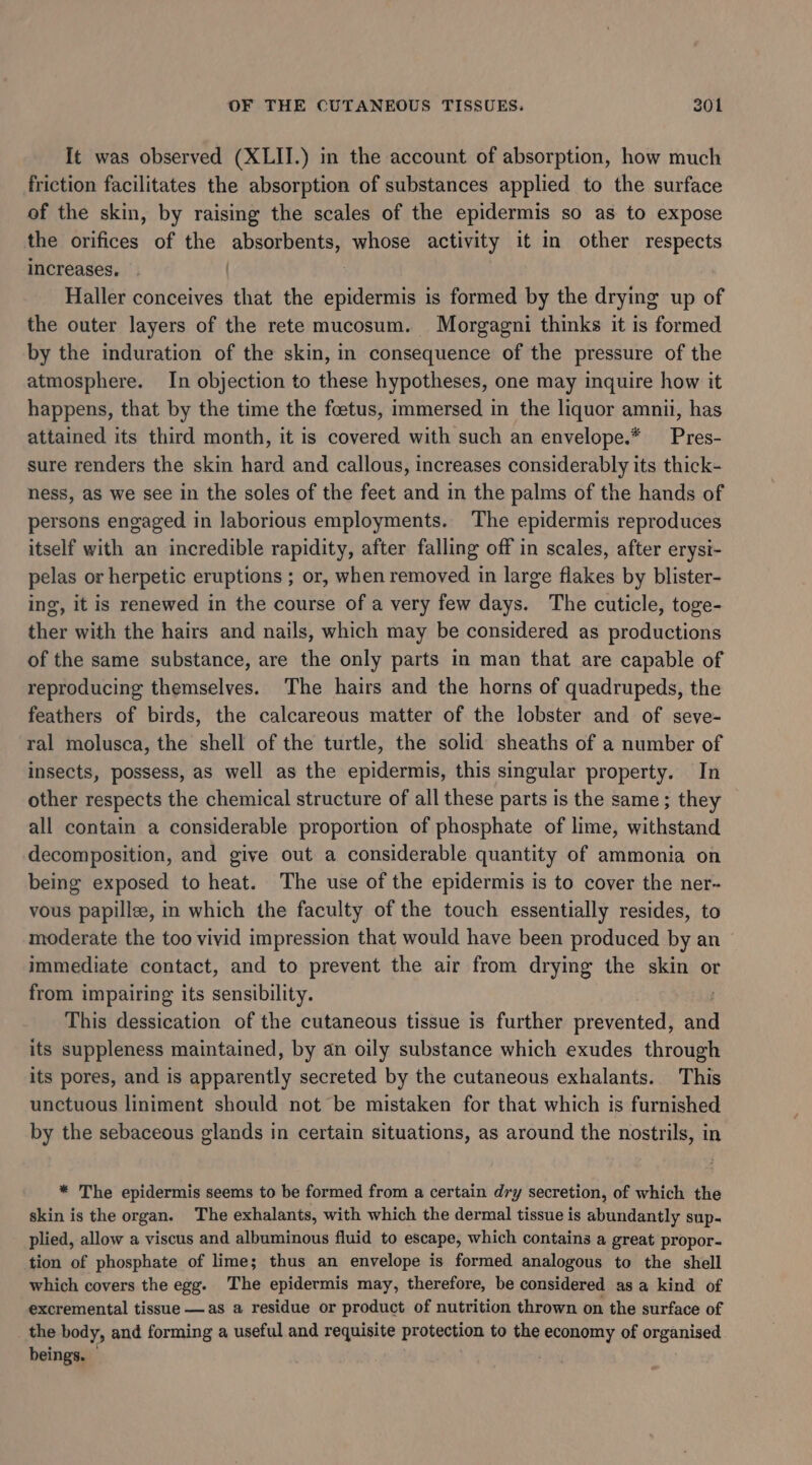 It was observed (XLII.) in the account of absorption, how much friction facilitates the absorption of substances applied to the surface of the skin, by raising the scales of the epidermis so as to expose the orifices of the absorbents, whose activity it in other respects increases. | Haller conceives that the epidermis is formed by the drying up of the outer layers of the rete mucosum. Morgagni thinks it is formed by the induration of the skin, in consequence of the pressure of the atmosphere. In objection to these hypotheses, one may inquire how it happens, that by the time the foetus, immersed in the liquor amnii, has attained its third month, it is covered with such an envelope.* _Pres- sure renders the skin hard and callous, increases considerably its thick- ness, as we see in the soles of the feet and in the palms of the hands of persons engaged in laborious employments. The epidermis reproduces itself with an incredible rapidity, after falling off in scales, after erysi- pelas or herpetic eruptions ; or, when removed in large flakes by blister- ing, it is renewed in the course of a very few days. The cuticle, toge- ther with the hairs and nails, which may be considered as productions of the same substance, are the only parts in man that are capable of reproducing themselves. The hairs and the horns of quadrupeds, the feathers of birds, the calcareous matter of the lobster and of seve- ral molusca, the shell of the turtle, the solid sheaths of a number of insects, possess, as well as the epidermis, this singular property. In other respects the chemical structure of all these parts is the same ; they all contain a considerable proportion of phosphate of lime, withstand decomposition, and give out a considerable quantity of ammonia on being exposed to heat. The use of the epidermis is to cover the ner- vous papillee, in which the faculty of the touch essentially resides, to moderate the too vivid impression that would have been produced by an &gt; immediate contact, and to prevent the air from drying the skin or from impairing its sensibility. This dessication of the cutaneous tissue is further prevented, and its suppleness maintained, by an oily substance which exudes through its pores, and is apparently secreted by the cutaneous exhalants. This unctuous liniment should not be mistaken for that which is furnished by the sebaceous glands in certain situations, as around the nostrils, in * The epidermis seems to be formed from a certain dry secretion, of which the skin is the organ. The exhalants, with which the dermal tissue is abundantly sup- plied, allow a viscus and albuminous fluid to escape, which contains a great propor- tion of phosphate of lime; thus an envelope is formed analogous to the shell which covers the egg. The epidermis may, therefore, be considered as a kind of excremental tissue —as a residue or product of nutrition thrown on the surface of the body, and forming a useful and requisite protection to the economy of organised beings.