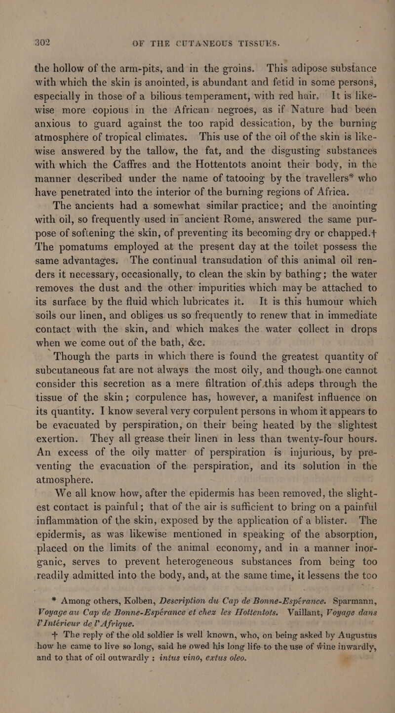 the hollow of the arm-pits, and in the groins. This adipose substance with which the skin is anointed, is abundant and fetid in some persons, especially in those of a bilious temperament, with red hair, It is hike- wise more copious in the African’ negroes, as if Nature had been anxious to guard against the too rapid dessication, by the burning atmosphere of tropical climates. This use of the oil of the skin is like- wise answered by the tallow, the fat, and the disgusting substances with which the Caffres and the Hottentots anoint their body, in the manner described under the name of tatooing by the travellers* who have penetrated into the interior of the burning regions of Africa. The ancients had a somewhat similar practice; and the anointing with oil, so frequently used in ancient Rome, answered the same pur- pose of softening the skin, of preventing its becoming dry or chapped.t The pomatums employed at the present day at the toilet possess the same advantages. The continual transudation of this animal oil ren- ders it necessary, occasionally, to clean the skin by bathing; the water removes the dust and the other impurities which may be attached to its surface by the fluid which lubricates it. It is this humour which soils our linen, and obliges us so frequently to renew that in immediate contact with the skin, and which makes the. water collect in drops when we come out of the bath, &amp;c. Though the parts in which there is found the greatest quantity of subcutaneous fat are not always the most oily, and though one cannot consider this secretion as a mere filtration of this adeps through the tissue of the skin; corpulence has, however, a manifest influence on its quantity. I know several very corpulent persons in whom it appears to be evacuated by perspiration, on their being heated by the slightest exertion. They all grease their linen in less than twenty-four hours. An excess of the oily matter of perspiration is injurious, by pre- venting the evacuation of the perspiration, and its solution in the atmosphere. We all know how, after the epidermis has been removed, the slight est contact is painful; that of the air is sufficient to bring on a painful inflammation of the skin, exposed by the application of a blister. The epidermis, as was likewise mentioned in speaking of the absorption, placed on the limits of the animal economy, and in a manner inor- ganic, serves to prevent heterogeneous substances from being too readily admitted into the body, and, at the same time, it lessens the too * Among others, Kolben, Description du Cap de Bonne-Espérance. Sparmann, Voyage au Cap de Bonne-Espérance et chez les Hottentots. Vaillant, Voyage dans VIntérieur del’ Afrique. + The reply of the old soldier is well known, who, on being asked by Augustus -how he came to live so long, said he owed his long life to the use of wine inwardly, and to that of oil outwardly ; intus vino, extus oleo. _