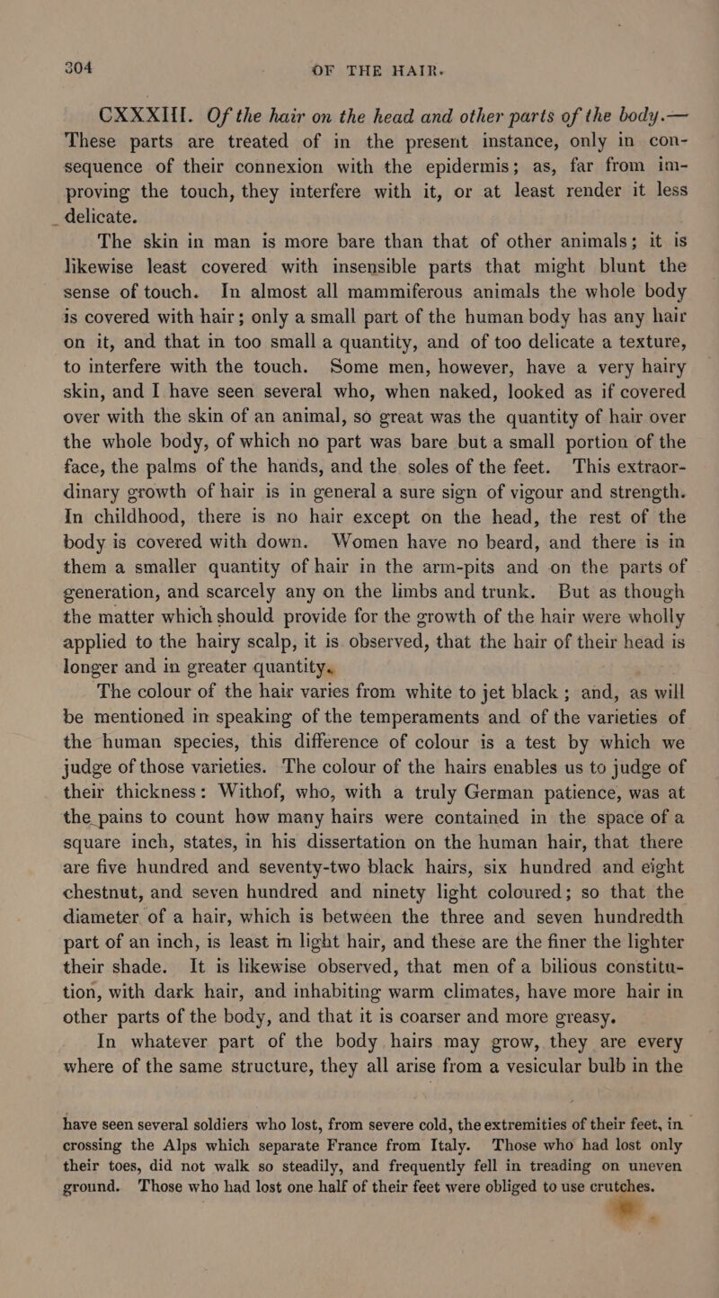 CXXXIIl. Of the hair on the head and other parts of the body.— These parts are treated of in the present instance, only in con- sequence of their connexion with the epidermis; as, far from im- proving the touch, they interfere with it, or at least render it less _ delicate. The skin in man is more bare than that of other animals; it is likewise least covered with insensible parts that might blunt the sense of touch. In almost all mammiferous animals the whole body is covered with hair; only a small part of the human body has any hair on it, and that in too small a quantity, and of too delicate a texture, to interfere with the touch. Some men, however, have a very hairy skin, and I have seen several who, when naked, looked as if covered over with the skin of an animal, so great was the quantity of hair over the whole body, of which no part was bare but a small portion of the face, the palms of the hands, and the soles of the feet. This extraor- dinary growth of hair is in general a sure sign of vigour and strength. In childhood, there is no hair except on the head, the rest of the body is covered with down. Women have no beard, and there is in them a smaller quantity of hair in the arm-pits and on the parts of generation, and scarcely any on the limbs and trunk. But as though the matter which should provide for the growth of the hair were wholly applied to the hairy scalp, it is. observed, that the hair of their head is longer and in greater quantity. The colour of the hair varies from white to jet black; and, as will be mentioned in speaking of the temperaments and of the varieties of the human species, this difference of colour is a test by which we judge of those varieties. The colour of the hairs enables us to judge of their thickness: Withof, who, with a truly German patience, was at the_pains to count how many hairs were contained in the space of a square inch, states, in his dissertation on the human hair, that there are five hundred and seventy-two black hairs, six hundred and eight chestnut, and seven hundred and ninety light coloured; so that the diameter. of a hair, which is between the three and seven hundredth part of an inch, is least m light hair, and these are the finer the lighter their shade. It is likewise observed, that men ofa bilious constitu- tion, with dark hair, and inhabiting warm climates, have more hair in other parts of the body, and that it is coarser and more greasy. In whatever part of the body hairs may grow, they are every where of the same structure, they all arise from a vesicular bulb in the have seen several soldiers who lost, from severe cold, the extremities of their feet, in crossing the Alps which separate France from Italy. Those who had lost only their toes, did not walk so steadily, and frequently fell in treading on uneven ground. Those who had lost one half of their feet were obliged to use crutches.