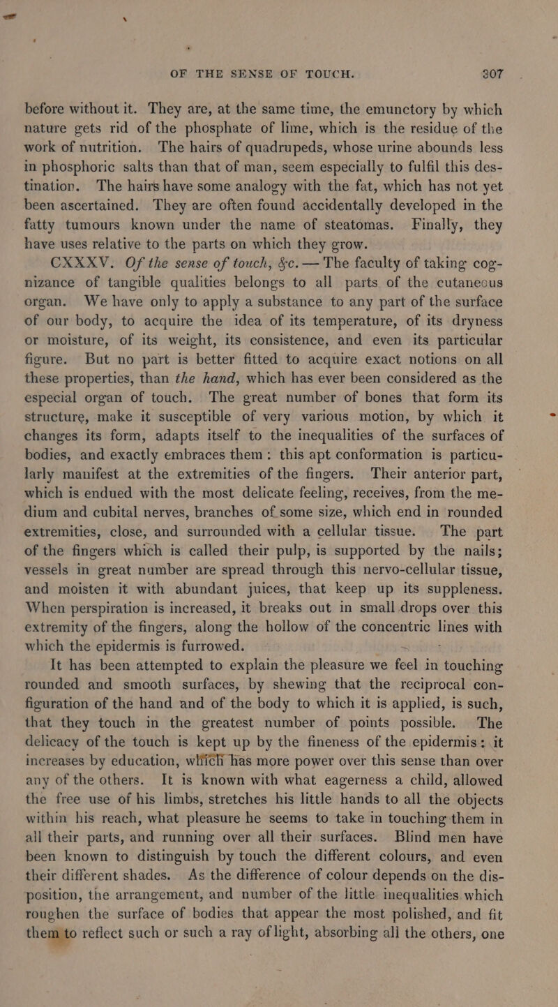 before without it. They are, at the same time, the emunctory by which nature gets rid of the phosphate of lime, which is the residue of the work of nutrition. The hairs of quadrupeds, whose urine abounds less in phosphoric salts than that of man, seem especially to fulfil this des- tination. The hairs have some analogy with the fat, which has not yet been ascertained. They are often found accidentally developed in the fatty tumours known under the name of steatomas. Finally, they have uses relative to the parts on which they grow. CXXXV. Of the sense of touch, &amp;c. — The faculty of taking cog- nizance of tangible qualities belongs to all parts of the cutaneous organ. We have only to apply a substance to any part of the surface of our body, to acquire the idea of its temperature, of its dryness or moisture, of its weight, its consistence, and even its particular figure. But no part is better fitted to acquire exact notions on all these properties, than the hand, which has ever been considered as the especial organ of touch. The great number of bones that form its structure, make it susceptible of very various motion, by which it changes its form, adapts itself to the inequalities of the surfaces of bodies, and exactly embraces them: this apt conformation is particu- larly manifest at the extremities of the fingers. Their anterior part, which is endued with the most delicate feeling, receives, from the me- dium and cubital nerves, branches of some size, which end in rounded extremities, close, and surrounded with a cellular tissue. The part of the fingers which is called their pulp, is supported by the nails; vessels in great number are spread through this nervo-cellular tissue, and moisten it with abundant juices, that keep up its suppleness. When perspiration is increased, it breaks out in small drops over this extremity of the fingers, along the hollow of the concentric lines with which the epidermis is furrowed. It has been attempted to explain the pleasure we feel in touching rounded and smooth surfaces, by shewing that the reciprocal con- figuration of the hand and of the body to which it is applied, is such, that they touch in the greatest number of points possible. The delicacy of the touch is kept up by the fineness of the epidermis : it increases by education, which has more power over this sense than over any of the others. It is known with what eagerness a child, allowed the free use of his limbs, stretches his little hands to all the objects within his reach, what pleasure he seems to take in touching them in all their parts, and running over all their surfaces. Blind men have been known to distinguish by touch the different colours, and even their different shades. As the difference of colour depends on the dis- position, the arrangement, and number of the little inequalities which roughen the surface of bodies that appear the most polished, and fit them to reflect such or such a ray of light, absorbing all the others, one