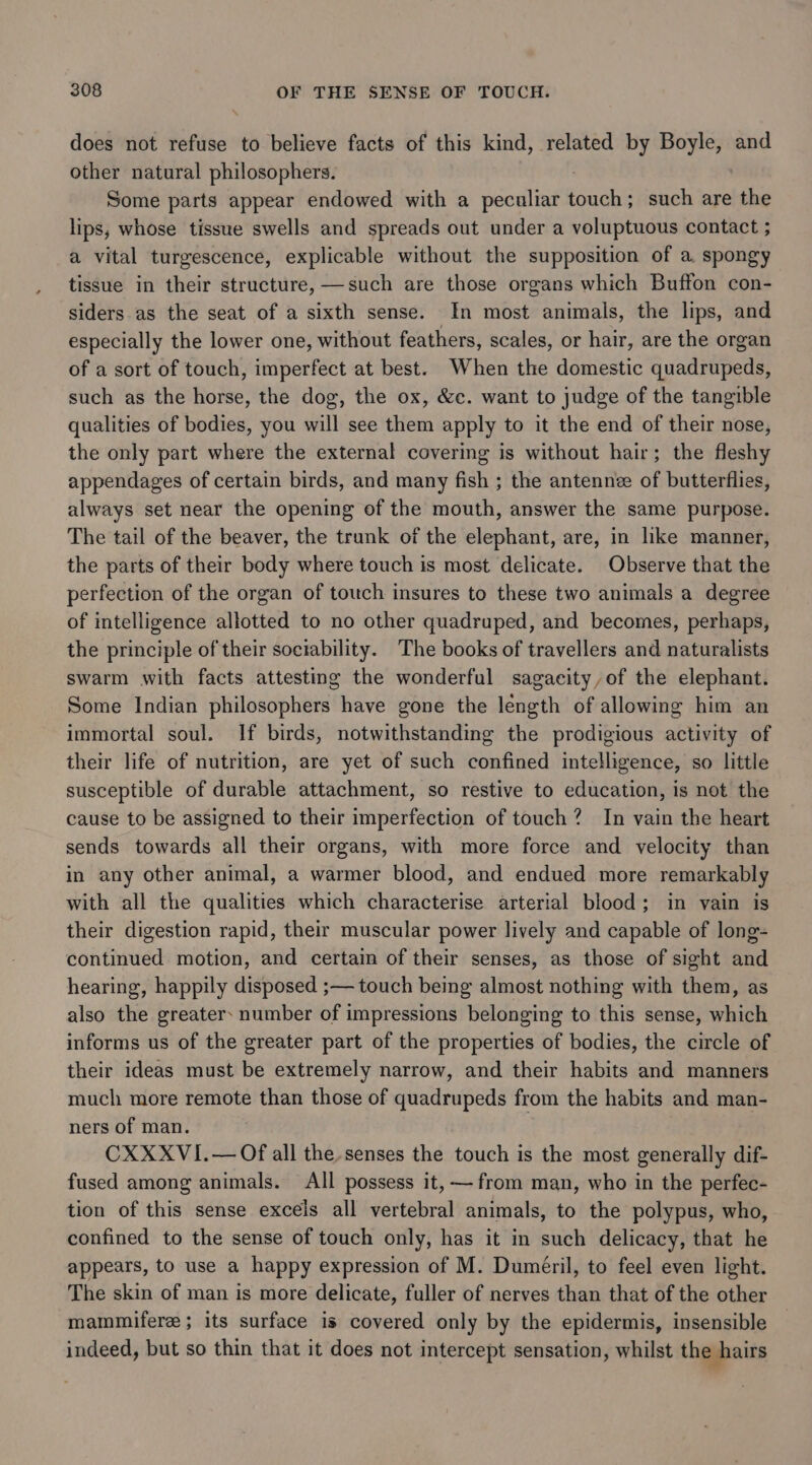 does not refuse to believe facts of this kind, related by Boyle, and other natural philosophers. Some parts appear endowed with a peculiar pape such are the lips, whose tissue swells and spreads out under a voluptuous contact ; a vital turgescence, explicable without the supposition of a spongy tissue in their structure, —such are those organs which Buffon con- siders.as the seat of a sixth sense. In most animals, the lips, and especially the lower one, without feathers, scales, or hair, are the organ of a sort of touch, imperfect at best. When the domestic quadrupeds, such as the horse, the dog, the ox, &amp;c. want to judge of the tangible qualities of bodies, you will see them apply to it the end of their nose, the only part where the external covering is without hair; the fleshy appendages of certain birds, and many fish ; the antennee of butterflies, always set near the opening of the mouth, answer the same purpose. The tail of the beaver, the trunk of the elephant, are, in like manner, the parts of their body where touch is most delicate. Observe that the perfection of the organ of touch insures to these two animals a degree of intelligence allotted to no other quadruped, and becomes, perhaps, the principle of their sociability. The books of travellers and naturalists swarm with facts attesting the wonderful sagaeity,of the elephant. Some Indian philosophers have gone the length of allowing him an immortal soul. If birds, notwithstanding the prodigious activity of their life of nutrition, are yet of such confined intelligence, so little susceptible of durable attachment, so restive to education, is not the cause to be assigned to their imperfection of touch? In vain the heart sends towards all their organs, with more force and velocity than in any other animal, a warmer blood, and endued more remarkably with all the qualities which characterise arterial blood; in vain is their digestion rapid, their muscular power lively and capable of long- continued motion, and certain of their senses, as those of sight and hearing, happily disposed ;— touch being almost nothing with them, as also the greater: number of impressions belonging to this sense, which informs us of the greater part of the properties of bodies, the circle of their ideas must be extremely narrow, and their habits and manners much more remote than those of quadrupeds from the habits and man- ners of man. | CXXXVI.— Of all the senses the touch is the most generally dif- fused among animals. All possess it, — from man, who in the perfec- tion of this sense excels all vertebral animals, to the polypus, who, confined to the sense of touch only, has it in such delicacy, that he appears, to use a happy expression of M. Duméril, to feel even light. The skin of man is more delicate, fuller of nerves than that of the other mammifere ; its surface is covered only by the epidermis, insensible indeed, but so thin that it does not intercept sensation, whilst the hairs