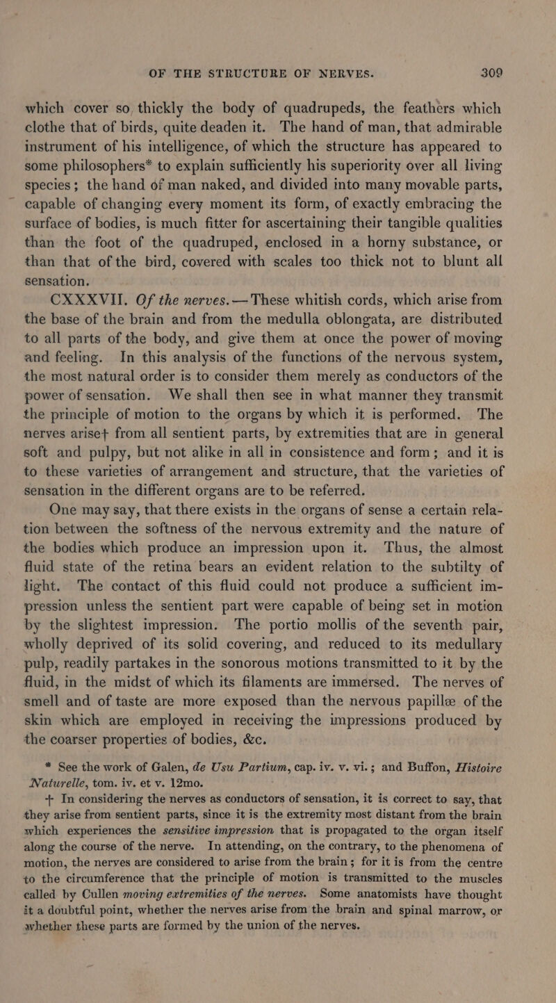 which cover so, thickly the body of quadrupeds, the feathers which clothe that of birds, quite deaden it. The hand of man, that admirable instrument of his intelligence, of which the structure has appeared to some philosophers* to explain sufficiently his superiority over all living species; the hand of man naked, and divided into many movable parts, capable of changing every moment its form, of exactly embracing the surface of bodies, is much fitter for ascertaining their tangible qualities than the foot of the quadruped, enclosed in a horny substance, or than that of the bird, covered with scales too thick not to blunt all sensation. CXXXVII. Of the nerves.— These whitish cords, which arise from the base of the brain and from the medulla oblongata, are distributed to all parts of the body, and give them at once the power of moving and feeling. In this analysis of the functions of the nervous system, the most natural order is to consider them merely as conductors of the power of sensation. We shall then see in what manner they transmit the principle of motion to the organs by which it is performed. The nerves arise} from all sentient parts, by extremities that are in general soft and pulpy, but not alike in all in consistence and form; and it is to these varieties of arrangement and structure, that the varieties of sensation in the different organs are to be referred. One may say, that there exists in the organs of sense a certain rela- tion between the softness of the nervous extremity and the nature of the bodies which produce an impression upon it. Thus, the almost fluid state of the retina bears an evident relation to the subtilty of light. The contact of this fluid could not produce a sufficient im- pression unless the sentient part were capable of being set in motion by the slightest impression. The portio mollis of the seventh pair, wholly deprived of its solid covering, and reduced to its medullary pulp, readily partakes in the sonorous motions transmitted to it by the fluid, in the midst of which its filaments are immersed. The nerves of smell and of taste are more exposed than the nervous papille of the skin which are employed in receiving the umpressions produced by the coarser properties of bodies, &amp;c. : * See the work of Galen, de Usu ees: cap. iv. v. vi.; and Buffon, Histoire Naturelle, tom. iv. et v. 12mo. + In considering the nerves as conductors of sensation, it is correct to say, that they arise from sentient parts, since it is the extremity most distant from the brain which experiences the sensitive impression that is propagated to the organ itself along the course of the nerve. In attending, on the contrary, to the phenomena of motion, the nerves are considered to arise from the brain; for it is from the centre to the circumference that the principle of motion is transmitted to the muscles called by Cullen moving extremities of the nerves. Some anatomists have thought it a doubtful point, whether the nerves arise from the brain and spinal marrow, or whether these parts are formed by the union of the nerves.