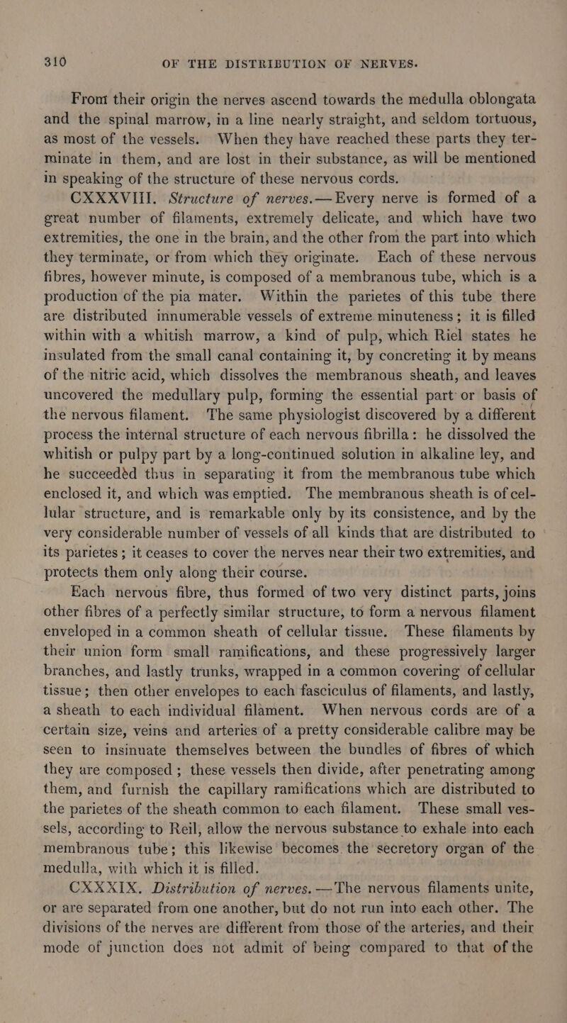 Front their origin the nerves ascend towards the medulla oblongata and the spinal marrow, in a line nearly straight, and seldom tortuous, as most of the vessels. When they have reached these parts they ter- minate in them, and are lost in their substance, as will be mentioned in speaking of the structure of these nervous cords. CXXXVIII. Structure of nerves.— Every nerve is formed of a great number of filaments, extremely delicate, and which have two extremities, the one in the brain, and the other from the part into which they terminate, or from which they originate. Each of these nervous fibres, however minute, is composed of a membranous tube, which is a production cf the pia mater. Within the parietes of this tube there are distributed innumerable vessels of extreme minuteness; it is filled within with a whitish marrow, a kind of pulp, which Riel states he insulated from the small canal containing it, by concreting it by means of the nitric acid, which dissolves the membranous sheath, and leaves uncovered the medullary pulp, forming the essential part or basis of the nervous filament. The same physiologist discovered by a different process the internal structure of each nervous fibrilla: he dissolved the whitish or pulpy part by a long-continued solution in alkaline ley, and he succeedéd thus in separating it from the membranous tube which enclosed it, and which was emptied. The membranous sheath is of cel- lular structure, and is remarkable only by its consistence, and by the very considerable number of vessels of all kinds that are distributed to its parietes ; it ceases to cover the nerves near their two extremities, and protects them only along their course. Each nervous fibre, thus formed of two very distinct parts, joins other fibres of a perfectly similar structure, to form a nervous filament enveloped in a common sheath of cellular tissue. These filaments by their union form small ramifications, and these progressively larger branches, and lastly trunks, wrapped in a common covering of cellular tissue; then other envelopes to each fasciculus of filaments, and lastly, a sheath to each individual filament. When nervous cords are of a certain size, veins and arteries of a pretty considerable calibre may be seen to insinuate themselves between the bundles of fibres of which they are composed ; these vessels then divide, after penetrating among them, and furnish the capillary ramifications which are distributed to the parietes of the sheath common to each filament. These small ves- sels, according to Reil, allow the nervous substance to exhale into each membranous tube; this likewise becomes the secretory organ of the medulla, with which it is filled. CXXXIX. Distribution of nerves. —The nervous filaments unite, or are separated from one another, but do not run into each other. The divisions of the nerves are different from those of the arteries, and their mode of junction does not admit of being compared to that of the