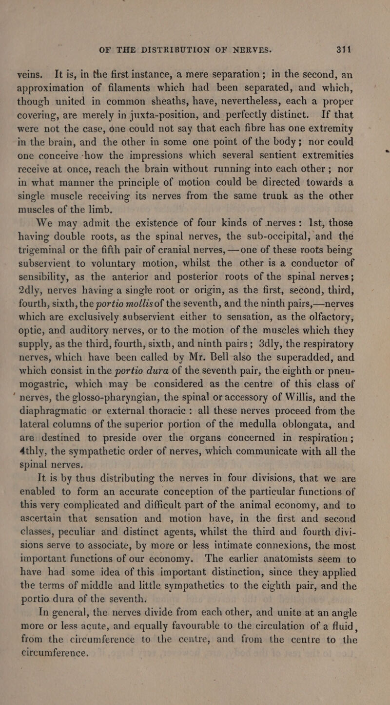 veins, It is, in the first instance, a mere separation; in the second, an approximation of filaments which had been separated, and which, though united in common sheaths, have, nevertheless, each a proper covering, are merely in juxta-position, and perfectly distinct. If that were not the case, one could not say that each fibre has one extremity in the brain, and the other in some one point of the body; nor could one conceive -how the impressions which several sentient extremities receive at once, reach the brain without running into each other ; nor in what manner the principle of motion could be directed towards a single muscle receiving its nerves from the same trunk as the other muscles of the limb. We may admit the existence of four kinds of nerves: Ist, those having double roots, as the spinal nerves, the sub-occipital, and the trigeminal or the fifth pair of cranial nerves, —one of these roots being subservient to voluntary motion, whilst the other is a conductor of sensibility, as the anterior and posterior roots of the spinal nerves; 2dly, nerves having a single root or origin, as the first, second, third, fourth, sixth, the portio mollis of the seventh, and the ninth pairs,—nerves which are exclusively subservient either to sensation, as the olfactory, optic, and auditory nerves, or to the motion of the muscles which they supply, as the third, fourth, sixth, and ninth pairs; 3dly, the respiratory nerves, which have been called by Mr. Bell also the superadded, and which consist in the portio dura of the seventh pair, the eighth or pneu- mogastric, which may be considered as the centre of this class of ‘ nerves, the glosso-pharyngian, the spinal or accessory of Willis, and the diaphragmatic or external thoracic: all these nerves proceed from the lateral columns of the superior portion of the medulla oblongata, and are destined to preside over the organs concerned in respiration ; 4thly, the sympathetic order of nerves, which communicate with all the spinal nerves. It is by thus distributing the nerves in four divisions, that we are enabled to form an accurate conception of the particular functions of this very complicated and difficult part of the animal economy, and to ascertain that sensation and motion have, in the first and second classes, peculiar and distinct agents, whilst the third and fourth divi- sions serve to associate, by more or less intimate connexions, the most important functions of our economy. ‘The earlier anatomists seem to have had some idea of this important distinction, since they applied the terms of middle and little sympathetics to the eighth pair, and the portio dura of the seventh. | In general, the nerves divide from each other, and unite at an angle more or less acute, and equally favourable to the circulation of a fluid, from the circumference to the centre, and from the centre to the circumference.