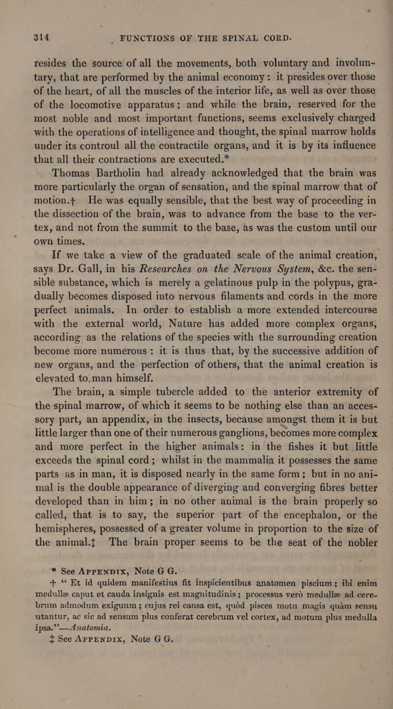 resides the source of all the movements, both voluntary and involun- tary, that are performed by the animal economy: it presides over those of the heart, of all the muscles of the interior life, as well as over those of the locomotive apparatus; and while the brain, reserved for the most noble and most important functions, seems exclusively charged with the operations of intelligence and thought, the spinal marrow holds under its controul all the contractile organs, and it is by its influence that all their contractions are executed.* Thomas Bartholin had already acknowledged that the brain was more particularly the organ of sensation, and the spinal marrow that of motion.t He was equally sensible, that the best way of proceeding in the dissection of the brain, was to advance from the base to the ver- tex, and not from the summit to the base, as was the custom until our own times. If we take a view of the graduated scale of the animal creation, says Dr. Gall, in his Researches on the Nervous System, &amp;c. the sen- sible substance, which is merely a gelatinous pulp in the polypus, gra- dually becomes disposed into nervous filaments and cords in the more perfect animals. In order to establish a more extended intercourse with the external world, Nature has added more complex organs, according as the relations of the species with the surrounding creation become more numerous: it is thus that, by the successive addition of new organs, and the perfection of others, that the animal creation is elevated to.man himself. The brain, a simple tubercle added to the anterior extremity of the spinal marrow, of which it seems to be nothing else than an acces- sory part, an appendix, in the insects, because amongst them it is but little larger than one of their numerous ganglions, becomes more complex and more perfect in the higher animals: in the fishes it but little exceeds the spinal cord; whilst in the mammalia it possesses the same parts as in man, it is disposed nearly in the same form; but in no ani- mal is the double appearance of diverging and converging fibres better developed than in him; in no other animal is the brain properly so called, that is to say, the superior part of the encephalon, or the hemispheres, possessed of a greater volume in proportion to the size of the animal.t{ The brain proper seems to be the seat of the nobler ‘* See AprpenpDrIx, Note GG. + “ Et id quidem manifestius fit inspicientibus anatomen piscium ; ibi enim medulle caput et cauda insignis est magnitudinis; processus verd medulle ad cere- brum admodum exiguum ; cujus rei causa est, quod pisces motu magis quam sensu -utantur, ac sic ad sensum plus conferat cerebrum vel cortex, ad motum plus medulla ipsa.’’— Anatomia.