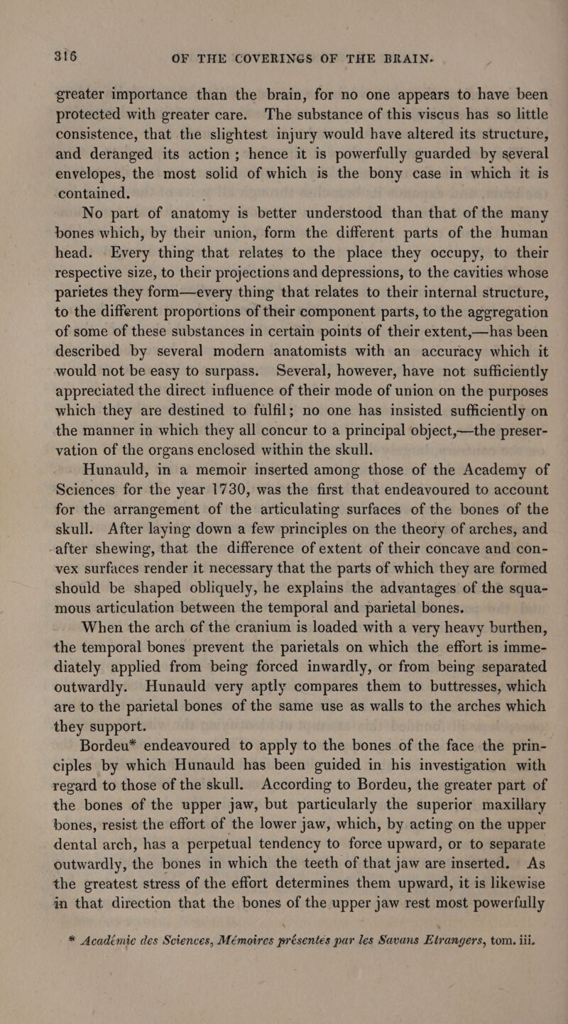 greater importance than the brain, for no one appears to have been protected with greater care. The substance of this viscus has so little consistence, that the slightest injury would have altered its structure, and deranged its action; hence it is powerfully guarded by several envelopes, the most solid of which is the bony case in which it is contained. No part of anatomy is better understood than that of the many bones which, by their union, form the different parts of the human head. Every thing that relates to the place they occupy, to their respective size, to their projections and depressions, to the cavities whose parietes they form—every thing that relates to their internal structure, to the different proportions of their component parts, to the aggregation of some of these substances in certain points of their extent,—has been described by several modern anatomists with an accuracy which it would not be easy to surpass. Several, however, have not sufficiently appreciated the direct influence of their mode of union on the purposes which they are destined to fulfil; no one has insisted sufficiently on the manner in which they all concur to a principal object,—the preser- vation of the organs enclosed within the skull. Hunauld, in a memoir inserted among those of the Academy of Sciences for the year 1730, was the first that endeavoured to account for the arrangement of the articulating surfaces of the bones of the skull. After laying down a few principles on the theory of arches, and -after shewing, that the difference of extent of their concave and con- vex surfaces render it necessary that the parts of which they are formed should be shaped obliquely, he explains the advantages of the squa- mous articulation between the temporal and parietal bones. When the arch of the cranium is loaded with a very heavy burthen, the temporal bones prevent the parietals on which the effort is imme- diately applied from being forced inwardly, or from being separated outwardly. Hunauld very aptly compares them to buttresses, which are to the parietal bones of the same use as walls to the arches which they support. | Bordeu* endeavoured to apply to the bones of the face the prin- ciples by which Hunauld has been guided in his investigation with regard to those of the skull. According to Bordeu, the greater part of the bones of the upper jaw, but particularly the superior maxillary bones, resist the effort of the lower jaw, which, by acting on the upper dental arch, has a perpetual tendency to force upward, or to separate outwardly, the bones in which the teeth of that jaw are inserted. As the greatest stress of the effort determines them upward, it is likewise in that direction that the bones of the upper jaw rest most powerfully * Acadimic des Sciences, Mémoires présentés par les Savans Etrangers, tom. iii.