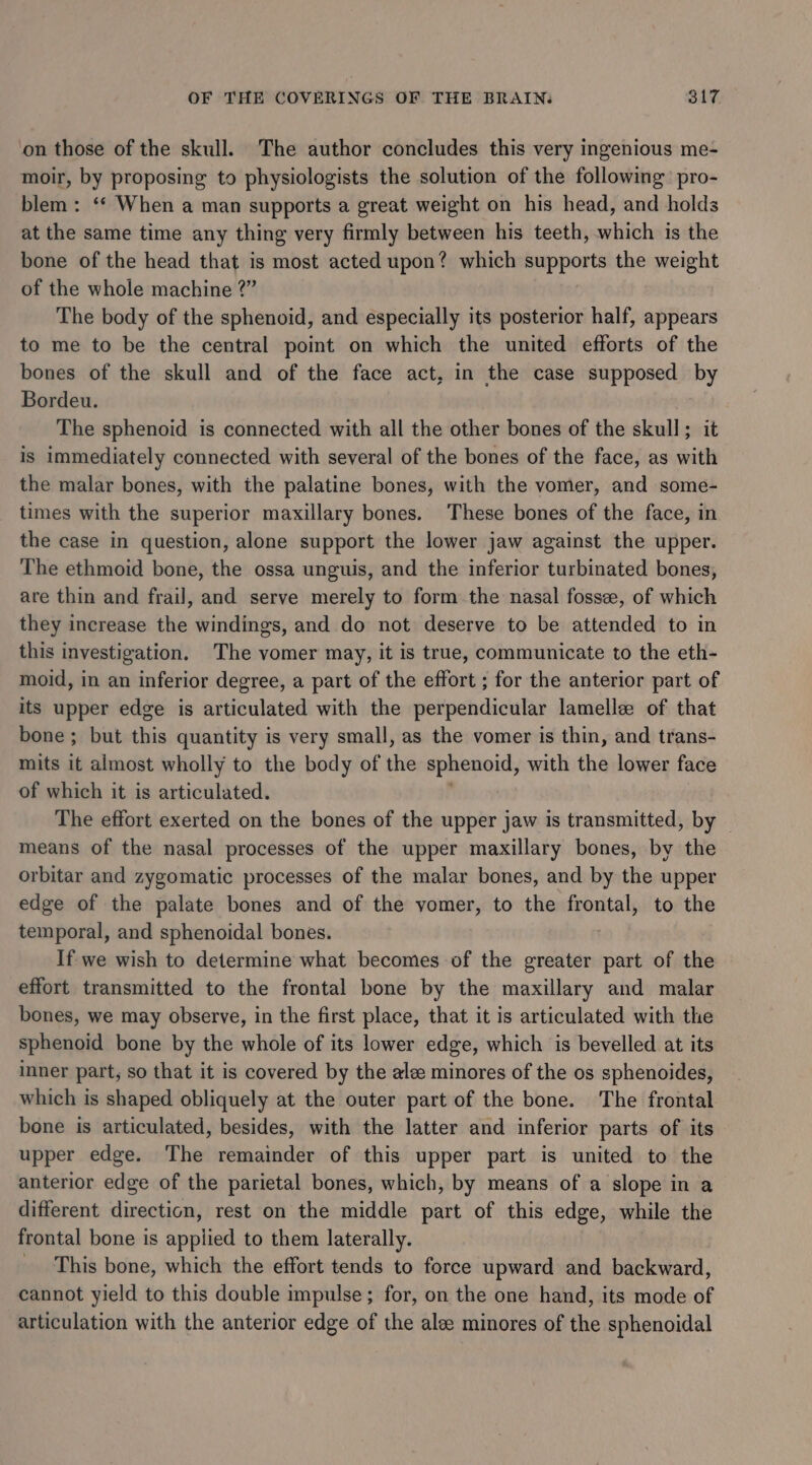 on those of the skull. The author concludes this very ingenious me- moir, by proposing to physiologists the solution of the following pro- blem : ‘* When a man supports a great weight on his head, and holds at the same time any thing very firmly between his teeth, which is the bone of the head that is most acted upon? which supports the weight of the whole machine 2?” The body of the sphenoid, and especially its posterior half, appears to me to be the central point on which the united efforts of the bones of the skull and of the face act, in the case supposed by Bordeu. The sphenoid is connected with all the other bones of the skull ; suk is immediately connected with several of the bones of the face, as with the malar bones, with the palatine bones, with the vomer, and some- times with the superior maxillary bones. These bones of the face, in the case in question, alone support the lower jaw against the upper. The ethmoid bone, the ossa unguis, and the inferior turbinated bones, are thin and frail, and serve merely to form the nasal fossee, of which they increase the windings, and do not deserve to be attended to in this investigation. The vomer may, it is true, communicate to the eth- moid, in an inferior degree, a part of the effort ; for the anterior part of its upper edge is articulated with the perpendicular lamelle of that bone; but this quantity is very small, as the vomer is thin, and trans- mits it almost wholly to the body of sh sphenoid, with the lower face of which it is articulated. The effort exerted on the bones of the upper jaw is transmitted, by means of the nasal processes of the upper maxillary bones, by the orbitar and zygomatic processes of the malar bones, and by the upper edge of the palate bones and of the yomer, to the frontal, to the temporal, and sphenoidal bones. If we wish to determine what becomes of the greater part of the effort transmitted to the frontal bone by the maxillary and malar bones, we may observe, in the first place, that it is articulated with the sphenoid bone by the whole of its lower edge, which is bevelled at its inner part, so that it is covered by the ale minores of the os sphenoides, which is shaped obliquely at the outer part of the bone. The frontal bone is articulated, besides, with the latter and inferior parts of its upper edge. The remainder of this upper part is united to the anterior edge of the parietal bones, which, by means of a slope in a different direction, rest on the middle part of this edge, while the frontal bone is applied to them laterally. This bone, which the effort tends to force upward and backward, cannot yield to this double impulse; for, on the one hand, its mode of articulation with the anterior edge of the alee minores of the sphenoidal