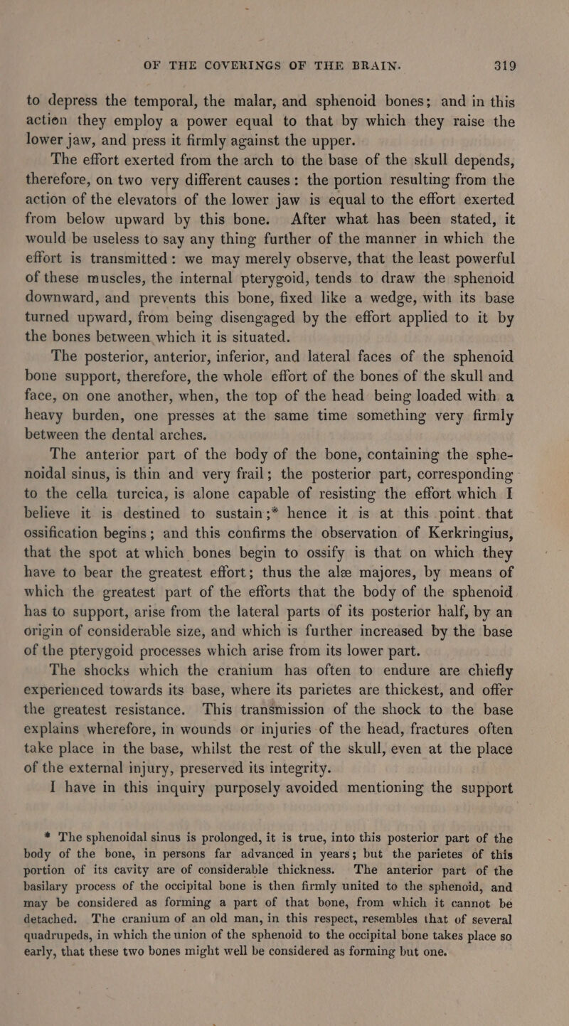 to depress the temporal, the malar, and sphenoid bones; and in this action they employ a power equal to that by which they raise the lower jaw, and press it firmly against the upper. The effort exerted from the arch to the base of the skull depends, therefore, on two very different causes: the portion resulting from the action of the elevators of the lower jaw is equal to the effort exerted from below upward by this bone. After what has been stated, it would be useless to say any thing further of the manner in which the effort is transmitted: we may merely observe, that the least powerful of these muscles, the internal pterygoid, tends to draw the sphenoid downward, and prevents this bone, fixed like a wedge, with its base turned upward, from being disengaged by the effort applied to it by the bones between which it is situated. The posterior, anterior, inferior, and lateral faces of the sphenoid bone support, therefore, the whole effort of the bones of the skull and face, on one another, when, the top of the head being loaded with a heavy burden, one presses at the same time something very firmly between the dental arches. The anterior part of the body of the bone, containing the sphe- noidal sinus, is thin and very frail; the posterior part, corresponding - to the cella turcica, is alone capable of resisting the effort which I believe it is destined to sustain;* hence it is at this point. that ossification begins; and this confirms the observation of Kerkringius, that the spot at which bones begin to ossify is that on which they have to bear the greatest effort; thus the ale majores, by means of which the greatest part of the efforts that the body of the sphenoid. has to support, arise from the lateral parts of its posterior half, by an origin of considerable size, and which is further increased by the base of the pterygoid processes which arise from its lower part. The shocks which the cranium has often to endure are chiefly experienced towards its base, where its parietes are thickest, and offer the greatest resistance. This transmission of the shock to the base explains wherefore, in wounds or injuries of the head, fractures often take place in the base, whilst the rest of the skull, even at the Ee of the external 1 injury, preserved its integrity. I have in this inquiry purposely avoided mentioning the calcined * The sphenoidal sinus is prolonged, it is true, into this posterior part of the body of the bone, in persons far advanced in years; but the parietes of this portion of its cavity are of considerable thickness. The anterior part of the basilary process of the occipital bone is then firmly united to the sphenoid, and may be considered as forming a part of that bone, from which it cannot be detached. The cranium of an old man, in this respect, resembles that of several quadrupeds, in which the union of the sphenoid to the occipital bone takes place so early, that these two bones might well be considered as forming but one.
