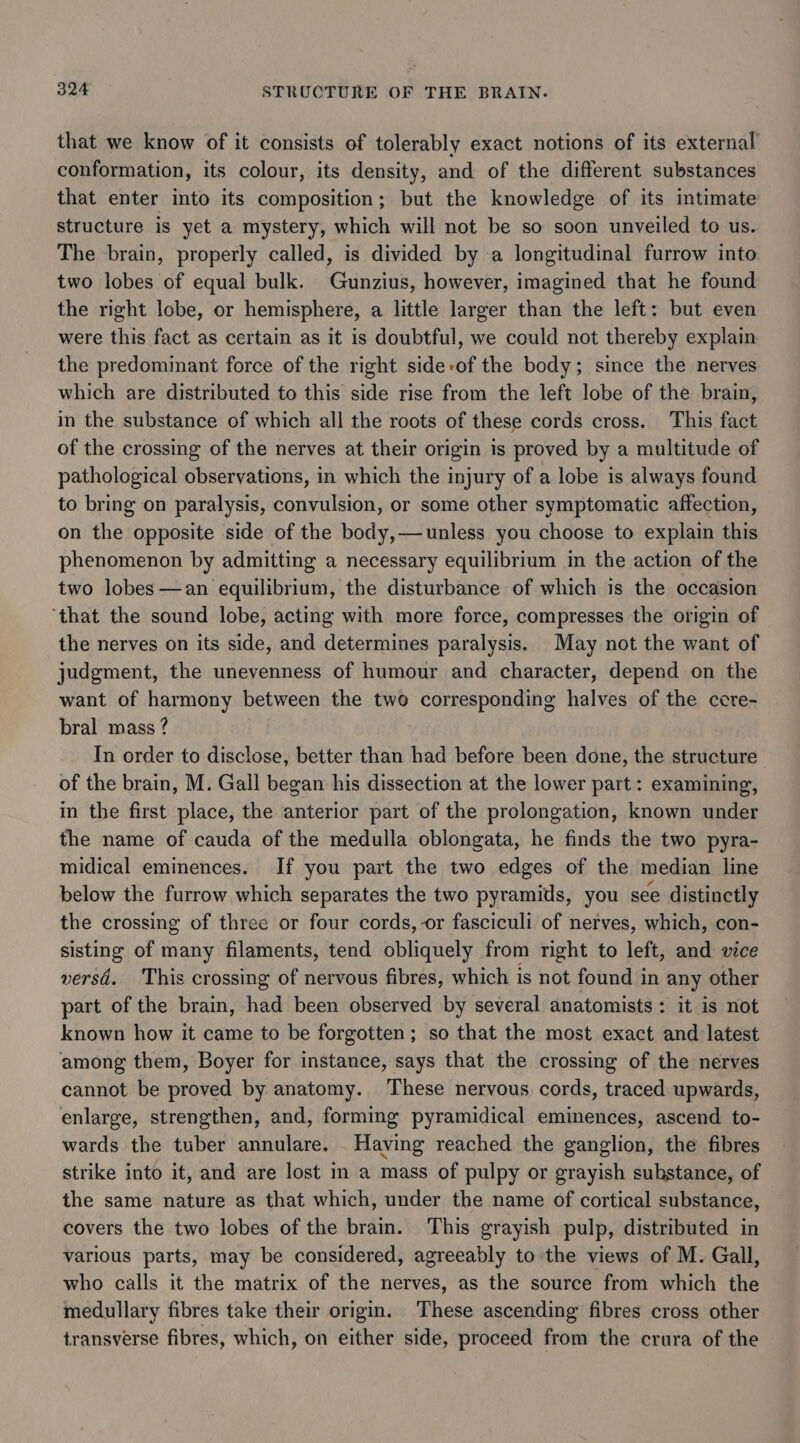 that we know of it consists of tolerably exact notions of its external conformation, its colour, its density, and of the different substances that enter into its composition; but the knowledge of its intimate structure is yet a mystery, which will not be so soon unveiled to us. The brain, properly called, is divided by a longitudinal furrow into two lobes of equal bulk. Gunzius, however, imagined that he found the right lobe, or hemisphere, a little larger than the left: but even were this fact as certain as it is doubtful, we could not thereby explain the predominant force of the right side-of the body; since the nerves which are distributed to this side rise from the left lobe of the brain, in the substance of which all the roots of these cords cross. This fact of the crossing of the nerves at their origin is proved by a multitude of pathological observations, in which the injury of a lobe is always found to bring on paralysis, convulsion, or some other symptomatic affection, on the opposite side of the body,—unless you choose to explain this phenomenon by admitting a necessary equilibrium in the action of the two lobes —an equilibrium, the disturbance of which is the occasion ‘that the sound lobe, acting with more force, compresses the origin of the nerves on its side, and determines paralysis. May not the want of judgment, the unevenness of humour and character, depend on the want of harmony between the two corresponding halves of the ccre- bral mass ? In order to disclose, better than had before been done, the structure of the brain, M. Gall began his dissection at the lower part: examining, in the first place, the anterior part of the prolongation, known under the name of cauda of the medulla oblongata, he finds the two pyra- midical eminences. If you part the two edges of the median line below the furrow which separates the two pyramids, you see distinctly the crossing of three or four cords, or fasciculi of nerves, which, con- sisting of many filaments, tend obliquely from right to left, and vice versd. This crossing of nervous fibres, which is not found in any other part of the brain, had been observed by several anatomists: it is not known how it came to be forgotten; so that the most exact and latest among them, Boyer for instance, says that the crossing of the nerves cannot be proved by anatomy. These nervous cords, traced upwards, enlarge, strengthen, and, forming pyramidical eminences, ascend to- wards the tuber annulare. . Having reached the ganglion, the fibres strike into it, and are lost in a mass of pulpy or grayish suhstance, of the same nature as that which, under the name of cortical substance, covers the two lobes of the brain. This grayish pulp, distributed in various parts, may be considered, agreeably to the views of M. Gall, who calls it the matrix of the nerves, as the source from which the medullary fibres take their origin. These ascending fibres cross other transverse fibres, which, on either side, proceed from the crura of the