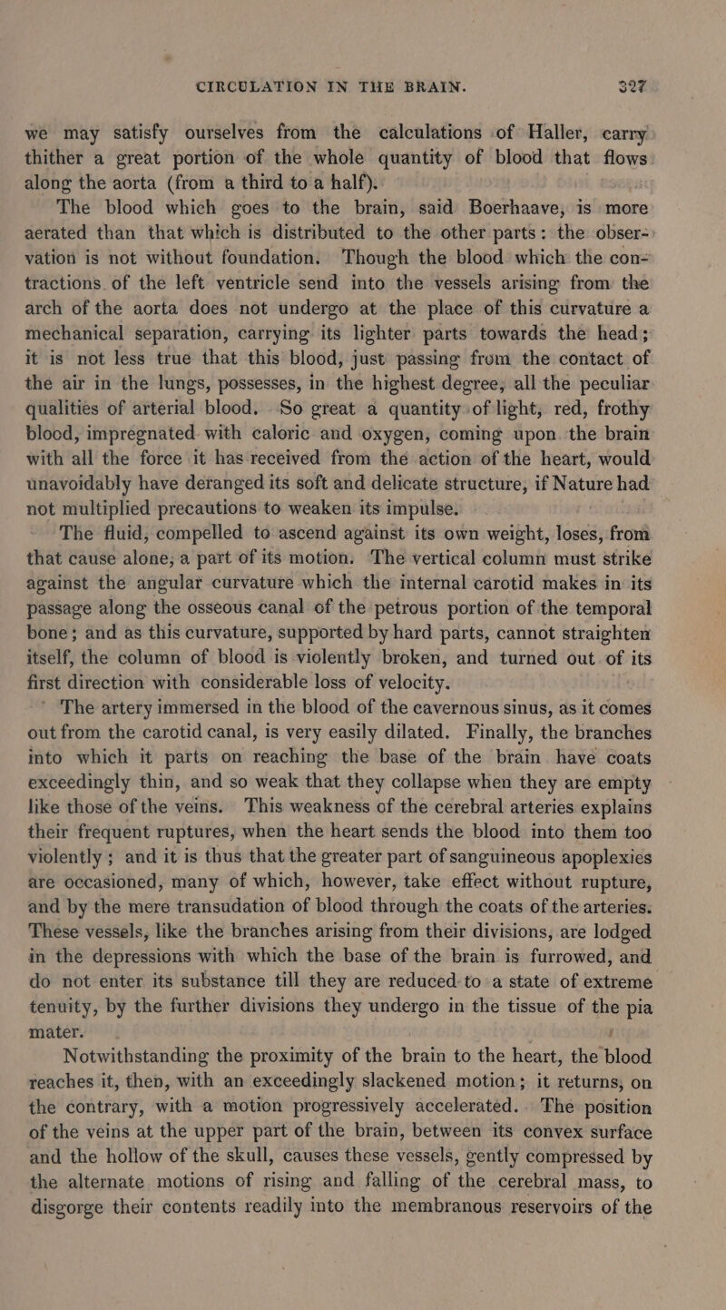 we may satisfy ourselves from the calculations of Haller, carry thither a great portion of the whole quantity of blood that flows along the aorta (from a third to a half). | The blood which goes to the brain, said Boerhaave, is more aerated than that which is distributed to the other parts: the obser-: vation is not without foundation. Though the blood which the con= tractions. of the left ventricle send into the vessels arising from the arch of the aorta does not undergo at the place of this curvature a mechanical separation, carrying its lighter parts towards the head; it is not less true that this blood, just passing from the contact. of the air in the lungs, possesses, in the highest degree; all the peculiar qualities of arterial blood. So great a quantity of light, red, frothy blood, impregnated. with caloric and oxygen, coming upon. the brain with all the force it has received from the action of the heart, would unavoidably have deranged its soft and delicate structure, if Nature had not multiplied precautions to weaken its impulse. The fluid, compelled to ascend against its own weight, loses, from that cause alone; a part of its motion. The vertical column must strike against the angular curvature which the internal carotid makes in its passage along the osseous canal of the petrous portion of the temporal bone; and as this curvature, supported by hard parts, cannot straighten itself, the column of blood is violently broken, and turned out. of its first direction with considerable loss of velocity. ’ ‘The artery immersed in the blood of the cavernous sinus, as it comes out from the carotid canal, is very easily dilated. Finally, the branches into which it parts on reaching the base of the brain have coats exceedingly thin, and so weak that they collapse when they are empty like those of the veins. This weakness of the cerebral arteries explains their frequent ruptures, when the heart sends the blood into them too violently ; and it is thus that the greater part of sanguineous apoplexies are occasioned, many of which, however, take effect without rupture, and by the mere transudation of blood through the coats of the arteries. These vessels, like the branches arising from their divisions, are lodged in the depressions with which the base of the brain is furrowed, and do not enter its substance till they are reduced-to a state of extreme tenuity, by the further divisions they undergo in the tissue of the ae mater. Notwithstanding the proximity of the brain to the heart, the ras reaches it, then, with an exceedingly slackened motion; it returns, on the contrary, with a motion progressively accelerated... The position of the veins at the upper part of the brain, between its convex surface and the hollow of the skull, causes these vessels, gently compressed by the alternate motions of rising and falling of the cerebral mass, to disgorge their contents readily into the membranous reservoirs of the