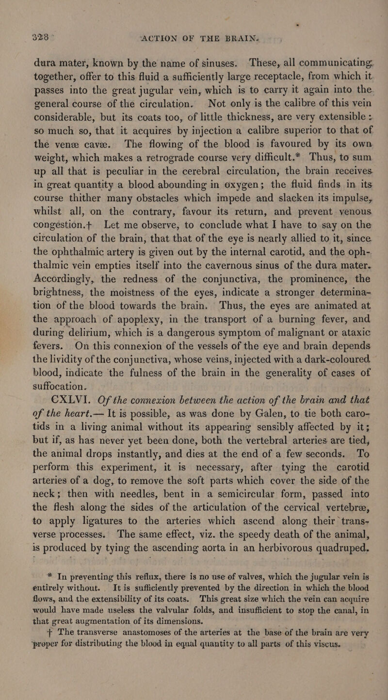dura mater, known by the name of sinuses. ‘These, all communicating, together, offer to this fluid a sufficiently large receptacle, from which it passes into the great jugular vein, which is to carry it again into the. general course of the circulation. Not only is the calibre of this vein considerable, but its coats too, of little thickness, are very extensible : so much so, that it acquires by injection a calibre superior to that of the vene cave. The flowing of the blood is favoured by its own weight, which makes a retrograde course very difficult.* Thus, to sum up all that is peculiar in the cerebral circulation, the brain receives in great quantity a blood abounding in oxygen; the fluid finds in its course thither many obstacles which impede and slacken its Impulse, whilst all, on the contrary, favour its return, and prevent venous. congestion. Let me observe, to conclude what I have to say on the circulation of the brain, that that of the eye is nearly allied to it, since the ophthalmic artery is given out by the internal carotid, and the oph-. thalmic vein empties itself into the cavernous sinus of the dura mater- Accordingly, the redness of the conjunctiva, the prominence, the brightness, the moistness of the eyes, indicate a stronger determina~ tion of the blood towards the brain. Thus, the eyes are animated at the approach of apoplexy, in the transport of a burning fever, and during delirium, which is a dangerous symptom of malignant or ataxic fevers. On this connexion of the vessels of the eye and brain depends the lividity of the conjunctiva, whose veins, injected with a dark-coloured — blood, indicate the fulness of the brain in the generality of cases of suffocation. : CXLVI. Of the connexion between the action of the brain and that of the heart.— It is possible, as was done by Galen, to tie both caro- tids in a living animal without its appearing sensibly affected by it; but if, as has never yet been done, both the vertebral arteries are tied, the animal drops instantly, and dies at the end of a few seconds. To perform this experiment, it is necessary, after tying the carotid arteries of a dog, to remove the soft parts which cover the side of the neck; then with needles, bent in a semicircular form, passed into the flesh along the sides of the articulation of the cervical vertebre, to apply ligatures to the arteries which ascend along their trans- verse processes. The same effect, viz. the speedy death of the animal, is produced by tying the ascending aorta in an herbivorous quadruped. * In preventing this reflux, there is no use of valves, which the jugular vein is entirely without. It is sufficiently prevented by the direction in which the blood flows, and the extensibility of its coats. This great size which the vein can acquire would have made useless the valvular folds, and insufficient to stop the canal, in that great augmentation of its dimensions. + The transverse anastomoses of the arteries at the base of the brain are very ‘proper for distributing the blood in equal quantity to all parts of this viscus.