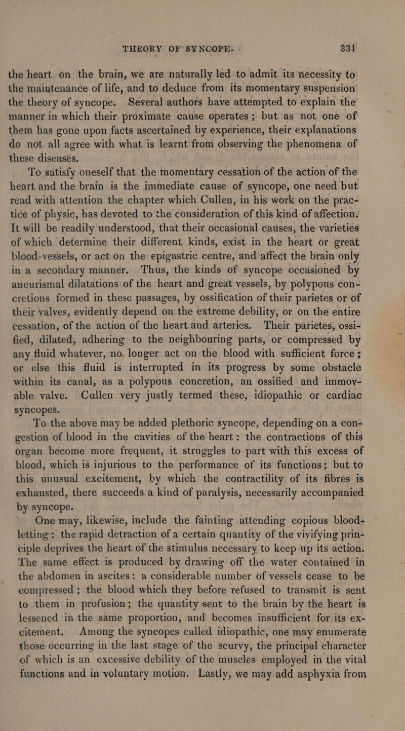 the heart on the brain, we are naturally led to admit its necessity to the maintenance of life, and to deduce from its momentary suspension the theory of syncope. Several authors have attempted to explain the manner in which their proximate cause operates ; but as not one of them has gone upon facts ascertained by experience, their explanations do not all agree with what is learnt from observing the phenomena of these diseases. To satisfy oneself that the momentary cessation of the action of the heart and the brain is the immediate cause of syncope, one need but read with attention the chapter which Cullen, in his work on the prac- tice of physic, has devoted to the consideration of this kind of affection. It will be readily understood, that their occasional causes, the varieties of which determine their different kinds, exist in the heart or great blood-vessels, or act on the epigastric centre, and affect the brain only in a secondary manner. Thus, the kinds of syncope occasioned by aneurismal dilatations of the heart and great vessels, by polypous con- cretions formed in these passages, by ossification of their parietes or of their valves, evidently depend on the extreme debility, or on the entire cessation, of the action of the heart and arteries. Their parietes, ossi- fied, dilated, adhering to the neighbouring parts, or compressed by any fluid whatever, no. longer act on the blood with sufficient force ; or else this fluid is interrupted in its progress by some obstacle within its canal, as a polypous concretion, an ossified and immov- able valve. Cullen very justly termed these, idiopathic or cardiac syncopes. To the above may be added plethoric syncope, depending on a con- gestion of blood in the cavities of the heart: the contractions of this organ become more frequent, it struggles to part with this excess of blood, which is injurious to the performance of its functions; but to this unusual excitement, by which the contractility of its fibres is exhausted, there succeeds a kind of paralysis, necessarily accompanied by syncope. One may, likewise, include the fainting attending copious blood- letting: the rapid detraction of a certain quantity of the vivifying prin- ciple deprives the heart of the stimulus necessary to keep up its action. The same effect is produced by drawing off the water contained in the abdomen in ascites: a considerable ner of vessels cease to be compressed ; the blood which they before refused to transmit is sent to them in profusion; the quantity sent to the brain by the heart is lessened in the same proportion, and becomes insufficient for its ex- citement. Among the syncopes called idiopathic, one may enumerate those occurring in the last stage of the scurvy, the principal character of which is an excessive debility of the muscles employed in the vital functions and in voluntary motion. Lastly, we may add asphyxia from