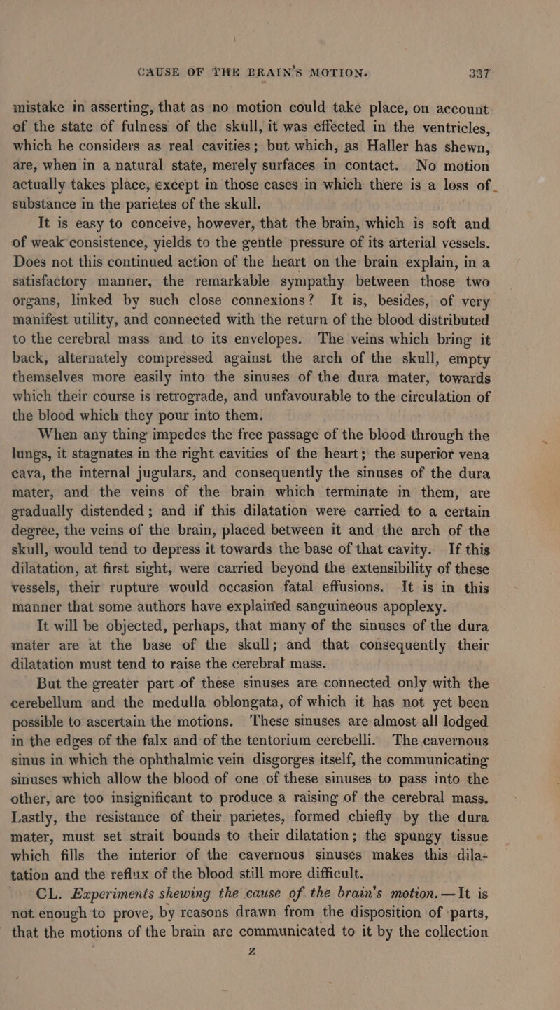 mistake in asserting, that as no motion could take place, on account of the state of fulness of the skull, it was effected in the ventricles, which he considers as real cavities; but which, as Haller has shewn, are, when in a natural state, merely surfaces in contact. No motion substance in the parietes of the skull. It is easy to conceive, however, that the brain, which is soft and of weak consistence, yields to the gentle pressure of its arterial vessels. Does not this continued action of the heart on the brain explain, in a satisfactory manner, the remarkable sympathy between those two organs, linked by such close connexions? It is, besides, of very manifest utility, and connected with the return of the blood distributed to the cerebral mass and to its envelopes. The veins which bring it back, alternately compressed against the arch of the skull, empty themselves more easily into the sinuses of the dura mater, towards which their course is retrograde, and unfavourable to the circulation of the blood which they pour into them. When any thing impedes the free passage of the blood through the lungs, it stagnates in the right cavities of the heart; the superior vena cava, the internal jugulars, and consequently the sinuses of the dura mater, and the veins of the brain which terminate in them, are gradually distended ; and if this dilatation were carried to a certain degree, the veins of the brain, placed between it and the arch of the skull, would tend to depress it towards the base of that cavity. If this dilatation, at first sight, were carried beyond the extensibility of these vessels, their rupture would occasion fatal effusions. It is in this manner that some authors have explained sanguineous apoplexy. It will be objected, perhaps, that many of the sinuses of the dura mater are at the base of the skull; and that consequently their dilatation must tend to raise the cerebral mass. But the greater part of these sinuses are connected only with the cerebellum and the medulla oblongata, of which it has not yet been possible to ascertain the motions. These sinuses are almost all lodged in the edges of the falx and of the tentorium cerebelli. The cavernous sinus in which the ophthalmic vein disgorges itself, the communicating sinuses which allow the blood of one of these sinuses to pass into the other, are too insignificant to produce a raising of the cerebral mass. Lastly, the resistance of their parietes, formed chiefly by the dura mater, must set strait bounds to their dilatation; the spungy tissue which fills the interior of the cavernous sinuses makes this dila- tation and the reflux of the blood still more difficult. CL. Experiments shewing the cause of the brain’s motion. —It is not enough to prove, by reasons drawn from the disposition of -parts, that the motions of the brain are communicated to it by the collection Z ba)
