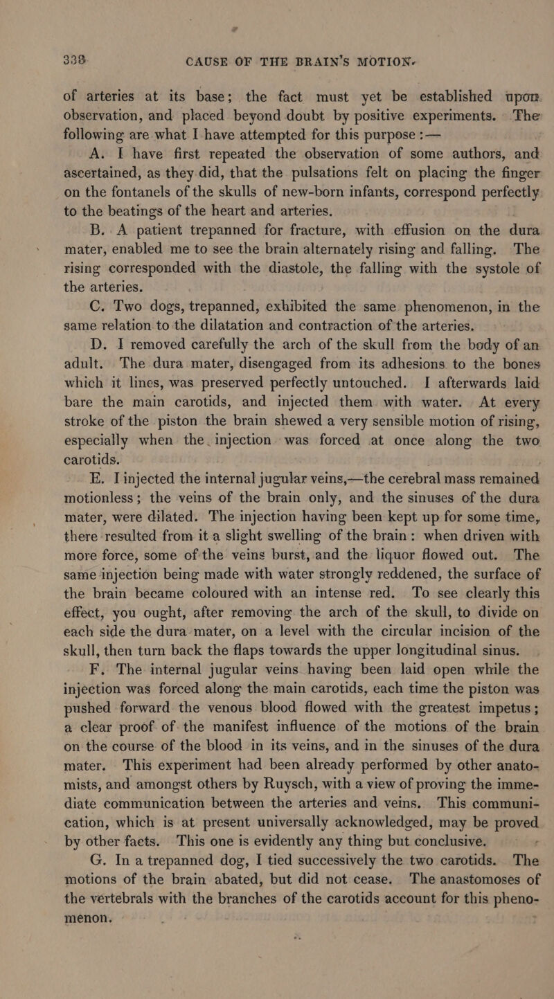 of arteries at its base; the fact must yet be established upor. observation, and placed beyond doubt by positive experiments. The following are what I have attempted for this purpose :— A. I have first repeated the observation of some authors, and ascertained, as they did, that the pulsations felt on placing the finger on the fontanels of the skulls of new-born infants, correspond perfectly to the beatings of the heart and arteries. B. A patient trepanned for fracture, with effusion on the dura mater, enabled me to see the brain alternately rising and falling. The rising corresponded with the diastole, the falling with the systole of the arteries. C. Two dogs, trepanned, exhibited the same phenomenon, in the same relation to the dilatation and contraction of the arteries. D. I removed carefully the arch of the skull from the body of an adult. The dura mater, disengaged from its adhesions to the bones which it lines, was preserved perfectly untouched. I afterwards laid bare the main carotids, and injected them. with water. At every stroke of the piston the brain shewed a very sensible motion of rising, especially when the. injection was forced at once along the two carotids. E. [injected the internal jugular veins,—the cerebral mass remained motionless; the veins of the brain only, and the sinuses of the dura mater, were dilated. The injection having been kept up for some time, there resulted from it a slight swelling of the brain: when driven with more force, some of'the veins burst, and the liquor flowed out. The same injection being made with water strongly reddened, the surface of the brain became coloured with an intense red. To see clearly this effect, you ought, after removing the arch of the skull, to divide on each side the dura’ mater, on a level with the circular incision of the skull, then turn back the flaps towards the upper longitudinal sinus. F, The internal jugular veins having been laid open while the injection was forced along the main carotids, each time the piston was pushed forward the venous blood flowed with the greatest impetus ; a clear proof-of the manifest influence of the motions of the brain on the course of the blood in its veins, and in the sinuses of the dura mater. This experiment had been already performed by other anato- mists, and amongst others by Ruysch, with a view of proving the imme- diate communication between the arteries and veins. This communi- cation, which is at present universally acknowledged, may be proved by other faets. This one is evidently any thing but conclusive. G. In a trepanned dog, I tied successively the two carotids. The motions of the brain abated, but did not cease. The anastomoses of the vertebrals with the branches of the carotids account for this pclae menon. |
