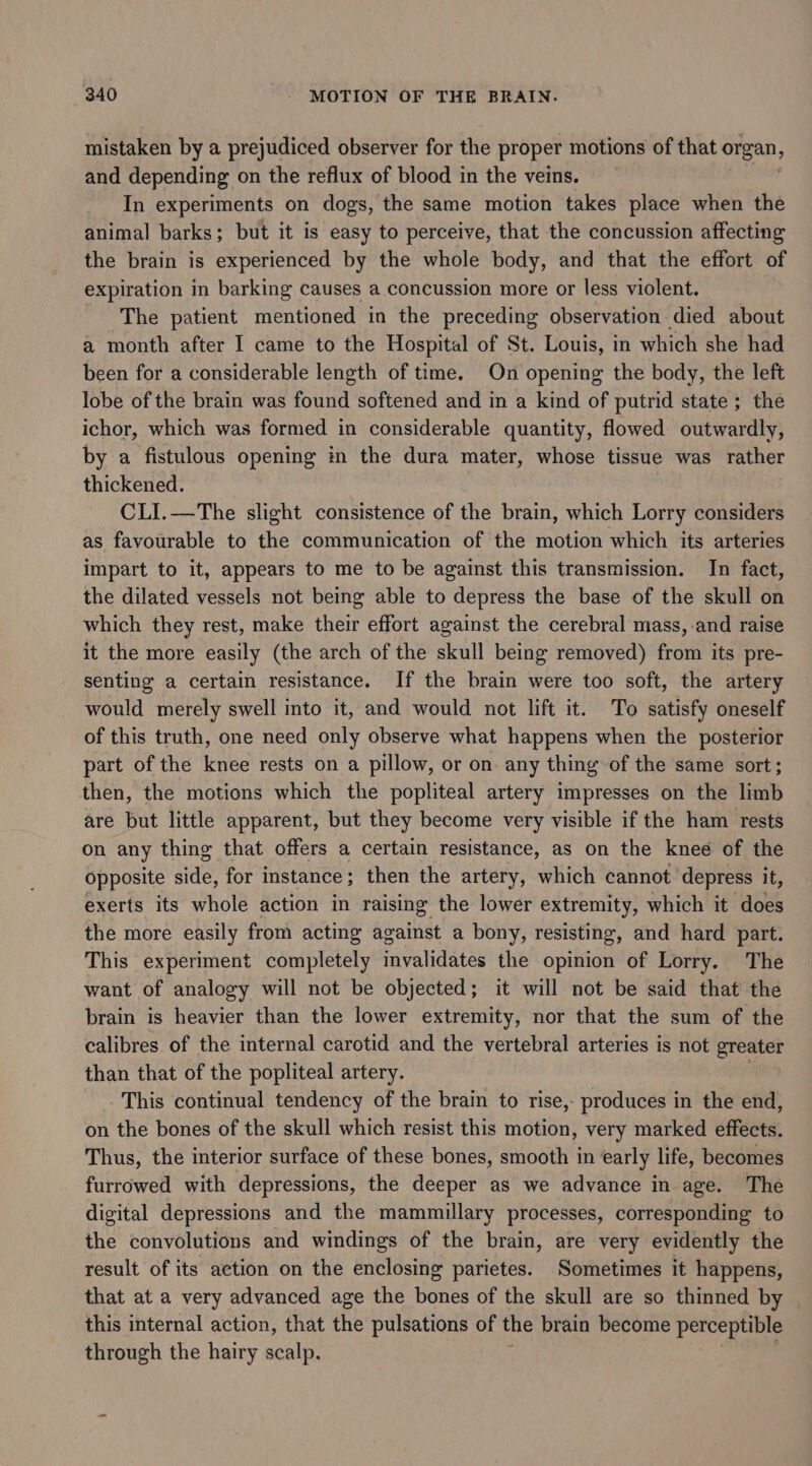 mistaken by a prejudiced observer for the proper motions of that organ, and depending on the reflux of blood in the veins. In experiments on dogs, the same motion takes place when the animal barks; but it is easy to perceive, that the concussion affecting the brain is experienced by the whole body, and that the effort of expiration in barking causes a concussion more or less violent. The patient mentioned in the preceding observation died about a month after I came to the Hospital of St. Louis, in which she had been for a considerable length of time. On opening the body, the left lobe of the brain was found softened and in a kind of putrid state; the ichor, which was formed in considerable quantity, flowed outwardly, by a fistulous opening in the dura mater, whose tissue was rather thickened. CLI.—The slight consistence of the brain, which Lorry considers as favourable to the communication of the motion which its arteries impart to it, appears to me to be against this transmission. In fact, the dilated vessels not being able to depress the base of the skull on which they rest, make their effort against the cerebral mass, and raise it the more easily (the arch of the skull being removed) eral its pre- senting a certain resistance. If the brain were too soft, the artery would merely swell into it, and would not lift it. To satisfy oneself of this truth, one need only observe what happens when the posterior part of the knee rests on a pillow, or on any thing of the same sort; then, the motions which the popliteal artery impresses on the limb are but little apparent, but they become very visible if the ham rests on any thing that offers a certain resistance, as on the knee of the opposite side, for instance; then the artery, which cannot depress it, exerts its whole action in raising the lower extremity, which it does the more easily from acting against a bony, resisting, and hard part. This experiment completely invalidates the opinion of Lorry. The want of analogy will not be objected; it will not be said that the brain is heavier than the lower extremity, nor that the sum of the calibres of the internal carotid and the vertebral arteries is not greater than that of the popliteal artery. This continual tendency of the brain to rise,- produces in the end, on the bones of the skull which resist this motion, very marked effects. Thus, the interior surface of these bones, smooth in early life, becomes furrowed with depressions, the deeper as we advance in age. The digital depressions and the mammillary processes, corresponding to the convolutions and windings of the brain, are very evidently the result of its action on the enclosing parietes. Sometimes it happens, that at a very advanced age the bones of the skull are so thinned by this internal action, that the pulsations of the brain become perceptible through the hairy scalp.