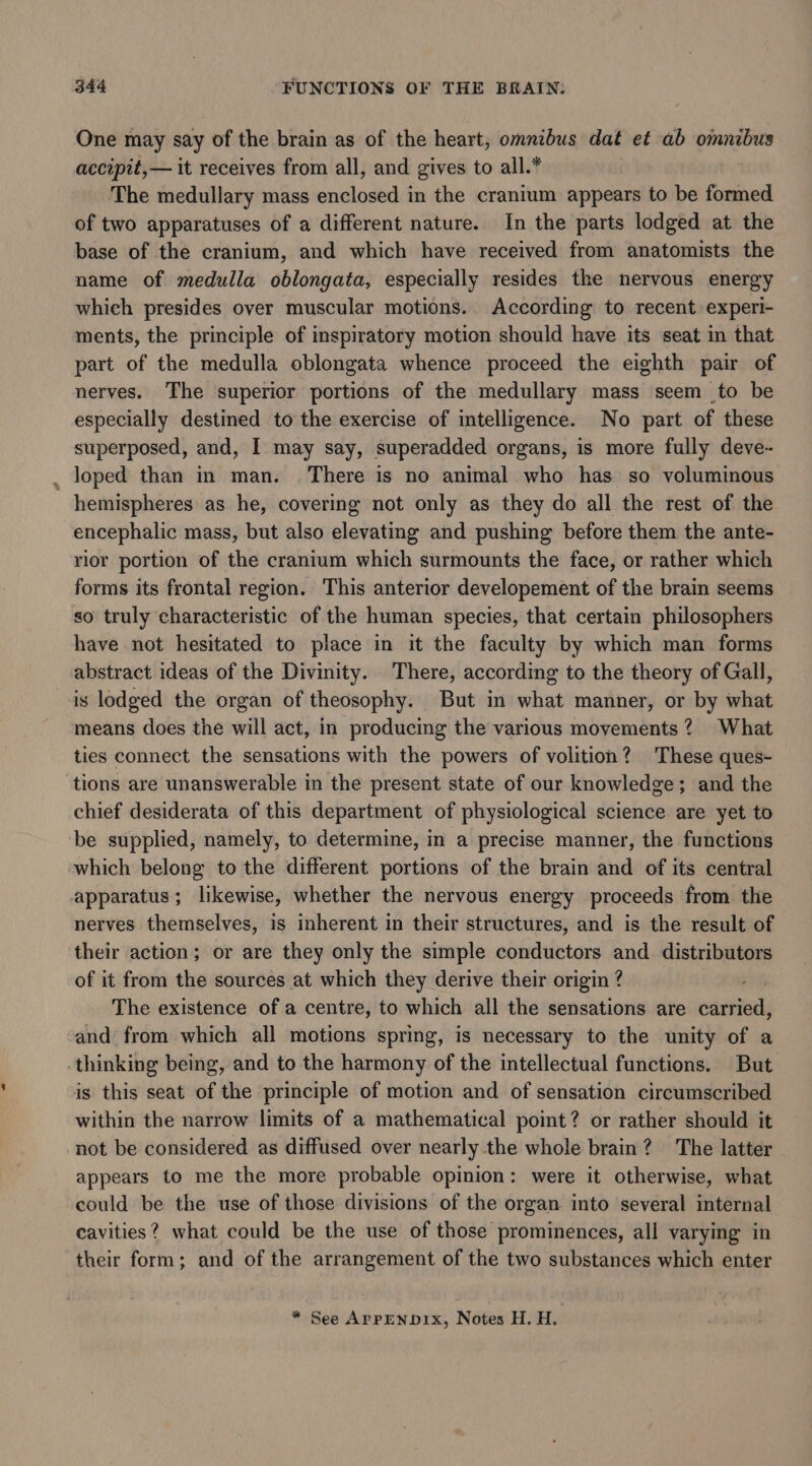 One may say of the brain as of the heart, omnibus dat et ab omnibus accipit,— it receives from all, and gives to all.* The medullary mass enclosed in the cranium appears to be formed of two apparatuses of a different nature. In the parts lodged at the base of the cranium, and which have received from anatomists the name of medulla oblongata, especially resides the nervous energy which presides over muscular motions. According to recent experi- ments, the principle of inspiratory motion should have its seat in that part of the medulla oblongata whence proceed the eighth pair of nerves. The superior portions of the medullary mass seem to be especially destined to the exercise of intelligence. No part of these superposed, and, I may say, superadded organs, is more fully deve- _ loped than in man. There is no animal who has so voluminous hemispheres as he, covering not only as they do all the rest of the encephalic mass, but also elevating and pushing before them the ante- rior portion of the cranium which surmounts the face, or rather which forms its frontal region. This anterior developement of the brain seems so truly characteristic of the human species, that certain philosophers have not hesitated to place in it the faculty by which man forms abstract ideas of the Divinity. There, according to the theory of Gall, is lodged the organ of theosophy. But in what manner, or by what means does the will act, in producing the various movements? What ties connect the sensations with the powers of volition? These ques- tions are unanswerable in the present state of our knowledge; and the chief desiderata of this department of physiological science are yet to be supplied, namely, to determine, in a precise manner, the functions which belong to the different portions of the brain and of its central apparatus; likewise, whether the nervous energy proceeds from the nerves themselves, is inherent in their structures, and is the result of their action; or are they only the simple conductors and distributors of it from the sources at which they derive their origin ? The existence of a centre, to which all the sensations are carried, and from which all motions spring, is necessary to the unity of a thinking being, and to the harmony of the intellectual functions. But is this seat of the principle of motion and of sensation circumscribed within the narrow limits of a mathematical point? or rather should it not be considered as diffused over nearly the whole brain? The latter appears to me the more probable opinion: were it otherwise, what could be the use of those divisions of the organ into several internal cavities? what could be the use of those prominences, all varying in their form; and of the arrangement of the two substances which enter * See APPENDIX, Notes H. H.