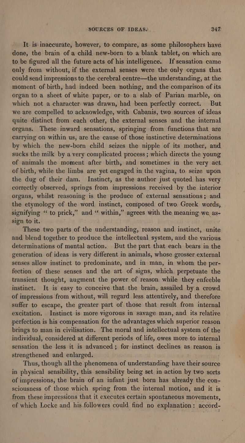 It is-inaccurate, however, to compare, as some philosophers have done, the brain of a child new-born to a blank tablet, on which are to be figured all the future acts of his intelligence. If sensation came only from without, if the external senses were the only organs that could send impressions to the cerebral centre—the understanding, at the moment of birth, had indeed been nothing, and the comparison of its organ to a sheet of white paper, or to a slab of Parian marble, on which not a character was drawn, had been perfectly correct. But we are compelled to acknowledge, with Cabanis, two sources of ideas quite distinct from each other, the external senses and the internal organs. These inward sensations, springing from functions that are carrying on within us, are the cause of those instinctive determinations by which the new-born child seizes the nipple of its mother, and sucks the milk by a very complicated process ; which directs the young of animals the moment after birth, and sometimes in the very act of birth, while the limbs are yet engaged in the vagina, to seize upon the dug of their dam. Instinct, as the author just quoted has very correctly observed, springs from impressions received by the interior organs, whilst reasoning is the produce of external sensations; and the etymology of the word instinct, composed of two Greek words; signifying ‘‘ to prick,” and “ within,” agrees with the meaning we, as- sign to it. . These two parts of the understanding, reason and instinct, unite and blend together to produce the intellectual system, and the various determinations of mental action. But the part that each bears in the generation of ideas is very different in animals, whose grosser external senses allow instinct to predominate, and in man, in whom the per- fection of these senses and the art of signs, which. perpetuate the transient thought, augment the power of reason while they enfeeble instinct. It is easy to conceive that the brain, assailed by a crowd of impressions from without, will regard less attentively, and therefore suffer to escape, the greater part of those that result from internal excitation. Instinct is more vigorous in savage man, and its relative perfection is his compensation for the advantages which superior reason brings to man in civilisation. The moral and intellectual system of the individual, considered at different periods of life, owes more to internal sensation the less it is advanced; for instinct declines as reason is strengthened and enlarged. | Thus, though all the phenomena of understanding have their source in physical sensibility, this sensibility being set in action by two sorts of impressions, the brain of an infant just born has already the con- sciousness of those which spring from the internal motion, and it is from these impressions that it executes certain spontaneous movements, of which Locke and his followers could find no explanation: accord-
