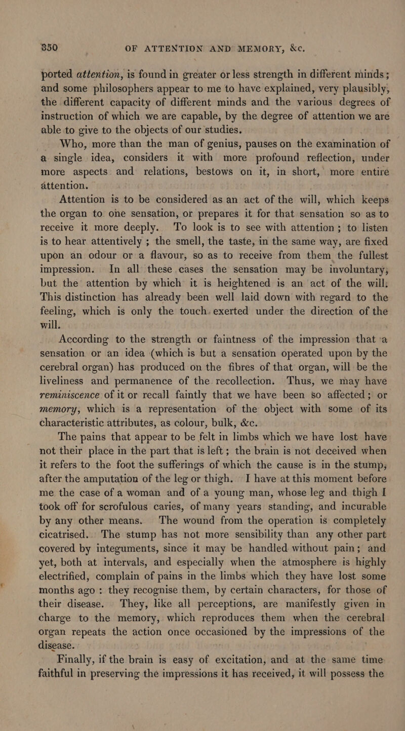 850 OF ATTENTION AND MEMORY, Kc. ported attention, is found in greater or less strength in different minds ; and some philosophers appear to me to have explained, very plausibly, the different capacity of different minds and the various degrees of instruction of which we are capable, by the degree of attention we are able to give to the objects of our studies. - Who, more than the man of genius, pauses on the examination of a single idea, considers it with more profound reflection, under more aspects and relations, bestows on it, in short,’ more ch attention. Attention is to be considered as an act of the will, which keeps the organ to. one sensation, or prepares it for that sensation so as to receive it more deeply. To look is to see with attention ; to listen is to hear attentively ; the smell, the taste, in the same way, are fixed upon an odour or a flavour, so as to receive from them the fullest impression. In all these cases the sensation may be involuntary; but the attention by which it is heightened is an act of the will; This distinction has already been well laid down with regard to the feeling, which is only the touch, exerted under the direction of the will. According to the strength or faintness of the impression that a sensation or an idea (which is but a sensation operated upon by the cerebral organ) has produced on the fibres of that organ, will be the liveliness and permanence of the recollection. Thus, we may have reminiscence of it or recall faintly that we have been s0 affected; or memory, which is a representation of the object with some of its characteristic attributes, as colour, bulk, &amp;c. The pains that appear to be felt in limbs which we have lost have not their place in the part that is left; the brain is not deceived when it refers to the foot the sufferings of which the cause is in the stump; after the amputation of the leg or thigh. I have at this moment before me the case of a woman and of a young man, whose leg and thigh I took off for scrofulous caries, of many years standing, and incurable by any other means. The wound from the operation is completely cicatrised.. The stump has not more sensibility than any other part covered by integuments, since it may be handled without pain; and yet, both at intervals, and especially when the atmosphere is highly electrified, complain of pains in the limbs which they have lost some months ago: they recognise them, by certain characters, for those of their disease. They, like all perceptions, are manifestly given in charge to the memory, which reproduces them when the cerebral organ repeats the action once occasioned by the impressions at: the disease. . Finally, if the brain is easy of excitation, and at the same time faithful in preserving the impressions it has received, it will possess the