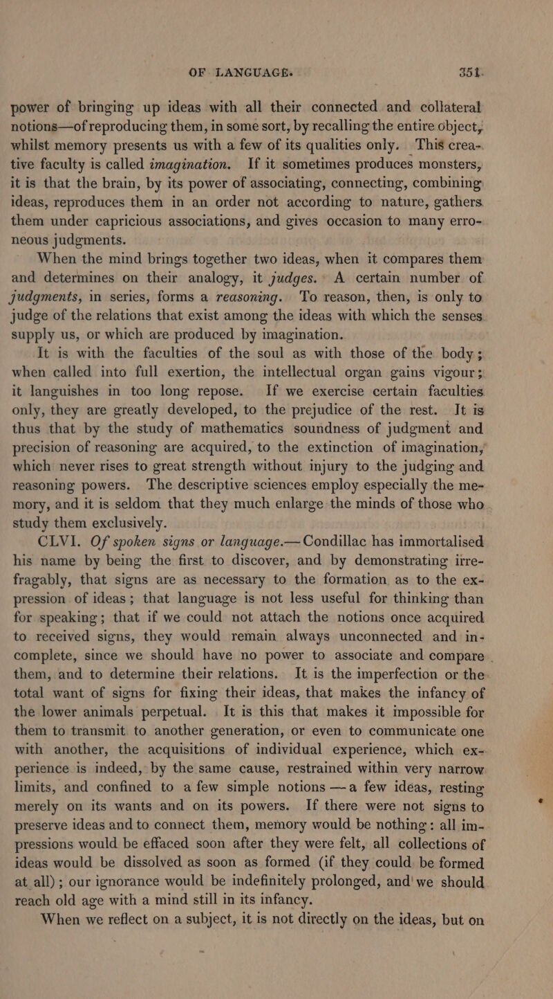 OF LANGUAGE. oot. power of bringing up ideas with all their connected and collateral notions—of reproducing them, in some sort, by recalling the entire object, whilst memory presents us with a few of its qualities only. This crea-. tive faculty is called imagination. If it sometimes produces monsters, it is that the brain, by its power of associating, connecting, combining ideas, reproduces them in an order not according to nature, gathers. them under capricious associations, and gives occasion to many erro- neous judgments. | When the mind brings together two ideas, when it compares them and determines on their analogy, it judges.» A certain number of judgments, in series, forms a reasoning. To reason, then, is only to judge of the relations that exist among the ideas with which the senses supply us, or which are produced by imagination. It is with the faculties of the soul as with those of the body; when called into full exertion, the intellectual organ gains vigour; it languishes in too long repose. If we exercise certain faculties only, they are greatly developed, to the prejudice of the rest. It is thus that by the study of mathematics soundness of judgment and precision of reasoning are acquired, to the extinction of imagination, which never rises to great strength without injury to the judging and reasoning powers. The descriptive sciences employ especially the me- mory, and it is seldom that they much enlarge the minds of those who study them exclusively. CLVI. Of spoken signs or language.— Condillac has immortalised his name by being the first to discover, and by demonstrating irre- fragably, that signs are as necessary to the formation as to the ex- pression of ideas; that language is not less useful for thinking than for speaking; that if we could not attach the notions once acquired to received signs, they would remain always unconnected and in- complete, since we should have no power to associate and compare . them, and to determine their relations. It is the imperfection or the. total want of signs for fixing their ideas, that makes the infancy of the lower animals perpetual. It is this that makes it impossible for them to transmit to another generation, or even to communicate one with another, the acquisitions of individual experience, which ex-. perience is indeed, by the same cause, restrained within very narrow limits, and confined to a few simple notions —a few ideas, resting merely on its wants and on its powers. If there were not signs to preserve ideas and to connect them, memory would be nothing: all im- pressions would be effaced soon after they were felt, all collections of ideas would be dissolved as soon as formed (if they could. be formed at all); our ignorance would be indefinitely prolonged, and! we should reach old age with a mind still in its infancy. When we reflect on a subject, it is not directly on the ideas, but on
