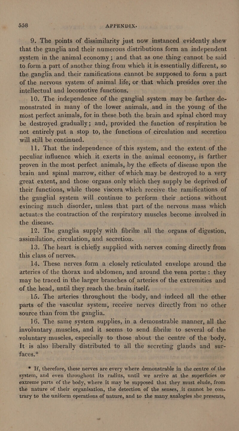 9. The points of dissimilarity just now instanced evidently shew that the ganglia and their numerous distributions form an independent system in the animal economy; and that as one thing cannot be said to form a part of another thing from which it is essentially different, so the ganglia and their ramifications cannot be supposed to form a part of the nervous system of animal life, or that which presides over the intellectual and locomotive functions. 10. The independence of the ganglial system may be farther de- monstrated in many of the lower animals, and in the young of the most perfect animals, for in these both the brain and spinal chord may be destroyed gradually; and, provided the function of respiration be not entirely put a stop to, the functions of circulation and secretion will still be continued. 11. That the independence of this system, and the extent of the peculiar influence which it exerts in the animal economy, is farther proven in the most perfect animals, by the effects of disease upon the brain and spinal marrow, either of which may be destroyed to a very great extent, and those organs only which they supply be deprived of their functions, while those viscera which receive the ramifications of the ganglial system will continue to perform their actions without evincing much disorder, unless that part of the nervous mass which actuates the contraction of the respiratory muscles become involved in the disease. 12. The ganglia supply with fibril all the organs Be digestion, assimilation, circulation, and secretion. 13. The heart is chiefly supplied with nerves coming directly from this class of nerves. 14, These nerves form a closely reticulated envelope around. the | arteries of the thorax and abdomen, and around the vena portee: they may be traced in the larger branches of arteries of the extremities and of the head, until they reach the brain itself. 15. The arteries throughout the body, and indeed all the other parts of the vascular system, receive nerves directly roar no other source than from the ganglia. 16. The same system supplies, in a itachi me manner, all the involuntary muscles, and it seems to send fibrile to several of the voluntary muscles, especially to those about the centre of the body. It is also liberally distributed to all the secreting glands and sur- faces.* * Tf, therefore, these nerves are every where demonstrable in the centre of the system, and even throughout its radius, until we arrive at the superficies or extreme parts of the body, where it may be supposed that they must elude, from the nature of their organisation, the detection of the senses, it cannot be con- trary to the uniform operations of nature, and to the many analogies she presents,