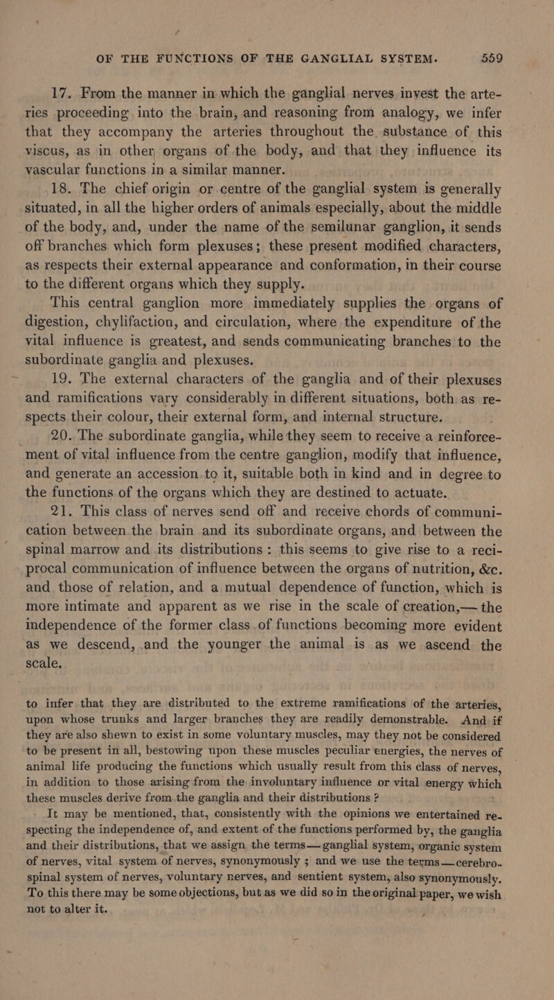 17. From the manner in which the ganglial nerves inyest the arte- ries proceeding into the brain, and reasoning from analogy, we infer that they accompany the arteries throughout the. substance of this viscus, as in other organs of the body, and that they influence its vascular functions in a similar manner. 18. The chief origin or centre of the ganglial. system is generally situated, in all the higher orders of animals especially, about the middle of the body, and, under the name of the semilunar ganglion, it sends off branches which form plexuses; these present modified characters, as respects their external appearance and conformation, in their course to the different organs which they supply. This central ganglion more immediately supplies the organs of digestion, chylifaction, and circulation, where the expenditure of the vital influence is greatest, and sends communicating branches to the subordinate ganglia and plexuses. 19. The external characters of the ganglia and of their plexuses and ramifications vary considerably in different situations, both, as re- spects their colour, their external form, and internal structure. 20. The subordinate ganglia, while they seem to receive a reinforce- ment of vital influence from the centre ganglion, modify that influence, and generate an accession. to it, suitable both in kind and in degree to the functions of the organs which they are destined to actuate. 21. This class of nerves send off and receive chords of communi- cation between. the brain and its subordinate organs, and between the spinal marrow and its distributions : this seems to give rise to a reci- procal communication of influence between the organs of nutrition, &amp;c. and those of relation, and a mutual dependence of function, which is more intimate and apparent as we rise in the scale of creation,— the independence of the former class.of functions becoming more evident as we descend, and the younger the animal is as we ascend the scale. to infer that they are distributed to the extreme ramifications of the arteries, upon whose trunks and larger branches they are readily demonstrable. And if they are also shewn to exist in some voluntary muscles, may they not be considered to be present in all, bestowing upon these muscles peculiar energies, the nerves of animal life producing the functions which usually result from this class of nerves, in addition to those arising from the involuntary influence or vital energy which these muscles derive from.the ganglia and their distributions ? Tt may be mentioned, that, consistently with the opinions we entertained re- specting the independence of, and extent of the functions performed by, the ganglia and their distributions, that we assign the terms— ganglial system, organic system of nerves, vital system of nerves, synonymously ; and we use the terms —cerebro- spinal system of nerves, voluntary nerves, and sentient system, also synonymously. To this there may be some objections, but as we did so in the original: paper, we wish. not to alter it. : ,