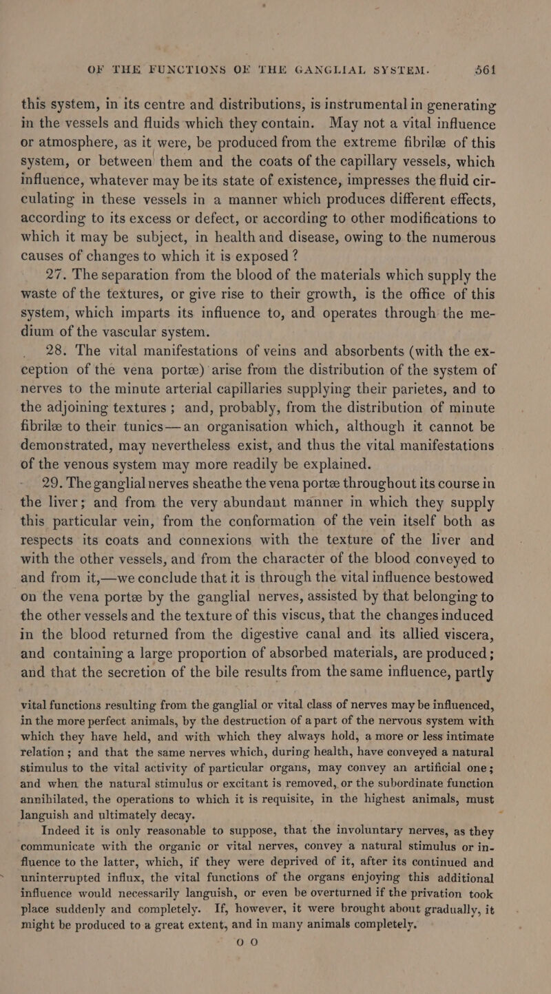 this system, in its centre and distributions, is instrumental in generating in the vessels and fluids which they contain. May not a vital influence or atmosphere, as it were, be produced from the extreme fibrilee of this system, or between them and the coats of the capillary vessels, which influence, whatever may be its state of existence, impresses the fluid cir- culating in these vessels in a manner which produces different effects, according to its excess or defect, or according to other modifications to which it may be subject, in health and disease, owing to the numerous causes of changes to which it is exposed ? 27, The separation from the blood of the materials which supply the waste of the textures, or give rise to their growth, is the office of this system, which imparts its influence to, and operates through the me- dium of the vascular system. 28. The vital manifestations of veins and absorbents (with the ex- ception of the vena porte) arise from the distribution of the system of nerves to the minute arterial capillaries supplying their parietes, and to the adjoining textures ; and, probably, from the distribution of minute fibrilee to their tunics—an organisation which, although it cannot be demonstrated, may nevertheless exist, and thus the vital manifestations of the venous system may more readily be explained. 29. The ganglial nerves sheathe the vena porte throughout its course in the liver; and from the very abundant manner in which they supply this particular vein, from the conformation of the vein itself both as respects its coats and connexions with the texture of the liver and with the other vessels, and from the character of the blood conveyed to and from it,—we conclude that it is through the vital influence bestowed on the vena porte. by the ganglial nerves, assisted by that belonging to the other vessels and the texture of this viscus, that the changes induced in the blood returned from the digestive canal and its allied viscera, and containing a large proportion of absorbed materials, are produced ; and that the secretion of the bile results from the same influence, partly vital functions resulting from the ganglial or vital class of nerves may be influenced, in the more perfect animals, by the destruction of a part of the nervous system with which they have held, and with which they always hold, a more or less intimate relation; and that the same nerves which, during health, have conveyed a natural stimulus to the vital activity of particular organs, may convey an artificial one; and when the natural stimulus or excitant is removed, or the subordinate function annihilated, the operations to which it is requisite, in the highest animals, must languish and ultimately decay. Indeed it is only reasonable to suppose, that the involuntary nerves, as they communicate with the organic or vital nerves, convey a natural stimulus or in- fluence to the latter, which, if they were deprived of it, after its continued and uninterrupted influx, the vital functions of the organs enjoying this additional influence would necessarily languish, or even be overturned if the privation took place suddenly and completely. If, however, it were brought about gradually, it might be produced to a great extent, and in many animals completely. OO