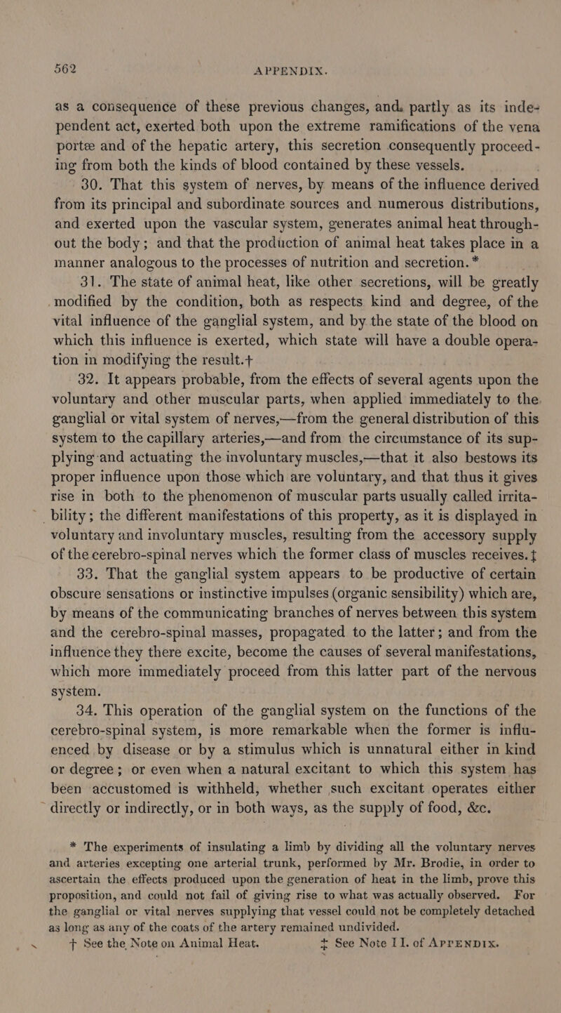 as a consequence of these previous changes, and. partly as its inde- pendent act, exerted both upon the extreme ramifications of the vena portee and of the hepatic artery, this secretion consequently proceed - ing from both the kinds of blood contained by these vessels. ) 30. That this system of nerves, by means of the influence derived from its principal and subordinate sources and numerous distributions, and exerted upon the vascular system, generates animal heat through- out the body; and that the production of animal heat takes place in a manner analogous to the processes of nutrition and secretion. * 31. The state of animal heat, like other secretions, will be greatly -modified by the condition, both as respects kind and degree, of the vital influence of the ganglial system, and by the state of the blood on which this influence is exerted, which state will have a double opera- tion in modifying the result.+ 32. It appears probable, from the effects of several agents upon the voluntary and other muscular parts, when applied immediately to the. ganglial or vital system of nerves,—from the general distribution of this system to the capillary arteries,—and from the circumstance of its sup- plying-and actuating the involuntary muscles,—that it also bestows its proper influence upon those which are voluntary, and that thus it gives rise in both to the phenomenon of muscular parts usually called irrita- bility; the different manifestations of this property, as it is displayed in voluntary and involuntary muscles, resulting from the accessory supply of the cerebro-spinal nerves which the former class of muscles receives. { 33. That the ganglial system appears to be productive of certain obscure sensations or instinctive impulses (organic sensibility) which are, by means of the communicating branches of nerves between this system and the cerebro-spinal masses, propagated to the latter; and from the influence they there excite, become the causes of several manifestations, which more immediately proceed from this latter part of the nervous system. 34. This operation of the ganglial system on the functions of the cerebro-spinal system, is more remarkable when the former is influ- enced by disease or by a stimulus which is unnatural either in kind or degree ; or even when a natural excitant to which this system has been accustomed is withheld, whether such excitant operates either ~ directly or indirectly, or in both ways, as the supply of food, &amp;c. * The experiments of insulating a limb by dividing all the voluntary nerves and arteries excepting one arterial trunk, performed by Mr. Brodie, in order to ascertain the effects produced upon the generation of heat in the limb, prove this proposition, and could not fail of giving rise to what was actually observed. For the ganglial or vital nerves supplying that vessel could not be completely detached as long as any of the coats of the artery remained undivided. tT See the Note on Animal Heat. + See Note 11. of ApreNnDIx.