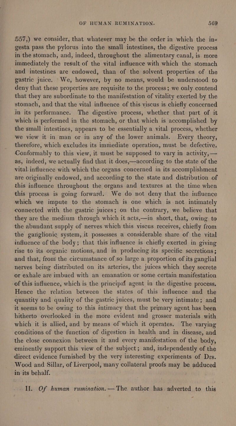 557,) we consider, that whatever may be the order in which the in- gesta pass the pylorus into the small intestines, the digestive process in the stomach, and, indeed, throughout the alimentary canal, is more immediately the result of the vital influence with which the stomach and intestines are endowed, than of the solvent properties of the gastric juice. ‘We, however, by no means, would be understood to deny that these properties are requisite to the process; we only contend that they are subordinate to the manifestation of vitality exerted by the stomach, and that the vital influence of this viscus is chiefly concerned in its performance. The digestive process, whether that part of it which is performed in the stomach, or that which is accomplished by the small intestines, appears to be essentially a vital process, whether we view it in man or in any of the lower animals. Every theory, therefore, which excludes its immediate operation, must be defective. Conformably to this view, it must be supposed to vary in activity, — as, indeed, we actually find that it does,—according to the state of the vital. influence with which the organs concerned in its accomplishment are originally endowed, and according to the state and distribution of this influence throughout the organs and textures at the time when this process is going forward. We do not deny that the influence which we impute to the stomach is one which is not intimately connected with the gastric juices; on the contrary, we believe that they are the medium through which it acts,—in short, that, owing to the abundant supply of nerves which this viscus receives, chiefly from the gariglionic system, it possesses a considerable share of the vital influence of the body; that this influence is chiefly exerted in giving rise to its organic motions,.and in producing its specific secretions; and that, from the circumstance of so large a. proportion of its ganglial nerves being distributed on its arteries, the juices which they secrete or exhale are imbued with an emanation or some certain manifestation of this influence, which is the principal agent in the digestive process. Hence the relation between the states of this influence and the quantity and quality of the gastric juices, must be very intimate; and it seems to be owing to this intimacy that the primary agent has been hitherto overlooked in the more evident and grosser materials with which it is allied, and by means of which it operates. The varying conditions of the function of digestion in health and in disease, and the close connexion between it and every manifestation of the body, eminently support this view of the subject; and, independently of the direct evidence furnished by the very interesting experiments of Drs. Wood and Sillar, of Liverpool, many collateral proofs may be adduced in its behalf. If. Of human rumination.— The author has adverted to this -
