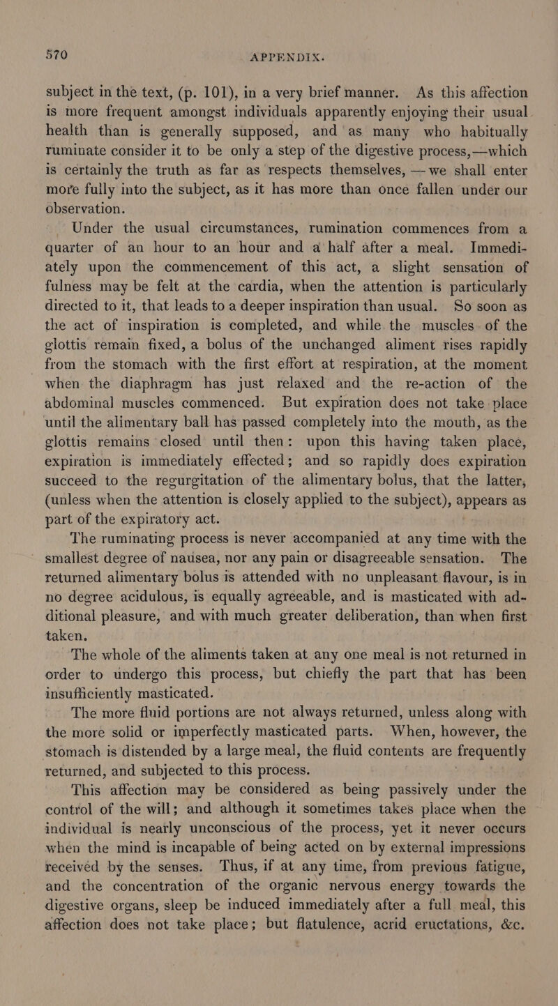 subject in the text, (p. 101), in a very brief manner. As this affection is more frequent amongst individuals apparently enjoying their usual health than is generally supposed, and as many who habitually ruminate consider it to be only a step of the digestive process, —which is certainly the truth as far as respects themselves, —we shall enter more fully into the subject, as it has more than once fallen under our observation. Under the usual circumstances, rumination commences from a quarter of an hour to an hour and a half after a meal. Immedi- ately upon the commencement of this act, a slight sensation of fulness may be felt at the cardia, when the attention is particularly directed to it, that leads to a deeper inspiration than usual. So soon as the act of inspiration is completed, and while. the muscles. of the glottis remain fixed, a bolus of the unchanged aliment rises rapidly from the stomach with the first effort at respiration, at the moment when the diaphragm has just relaxed and the re-action of the abdominal muscles commenced. But expiration does not take place until the alimentary ball has passed completely into the mouth, as the glottis remains closed until then: upon this having taken place, expiration is immediately effected; and so rapidly does expiration succeed to the regurgitation of the alimentary bolus, that the latter, (unless when the attention is closely applied to the subject), appears as part of the expiratory act. The ruminating process is never accompanied at any time with the smallest degree of nausea, nor any pain or disagreeable sensation. The returned alimentary bolus is attended with no unpleasant flavour, is in no degree acidulous, is equally agreeable, and is masticated with ad- ditional pleasure, and with much greater deliberation, than when first taken. The whole of the aliments taken at any one meal is not returned in order to undergo this process, but chiefly the part that has been insufficiently masticated. The more fluid portions are not always returned, unless along with the more solid or imperfectly masticated parts. When, however, the stomach is distended by a large meal, the fluid contents are requenes returned, and subjected to this process. This affection may be considered as being passively under the control of the will; and although it sometimes takes place when the individual is nearly unconscious of the process, yet it never occurs when the mind is incapable of being acted on by external impressions received by the senses. Thus, if at any time, from previous fatigue, and the concentration of the organic nervous energy tewards the digestive organs, sleep be induced immediately after a full. meal, this affection does not take place; but flatulence, acrid eructations, &amp;c.